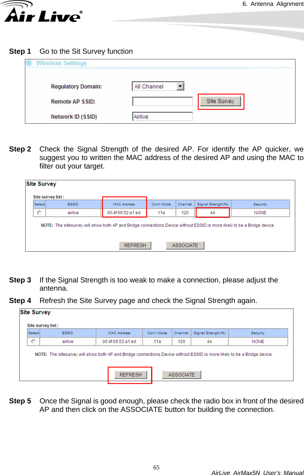 6. Antenna Alignment           AirLive AirMax5N User’s Manual 65Step 1  Go to the Sit Survey function    Step 2  Check the Signal Strength of the desired AP. For identify the AP quicker, we suggest you to written the MAC address of the desired AP and using the MAC to filter out your target.   Step 3  If the Signal Strength is too weak to make a connection, please adjust the antenna. Step 4  Refresh the Site Survey page and check the Signal Strength again.     Step 5  Once the Signal is good enough, please check the radio box in front of the desired AP and then click on the ASSOCIATE button for building the connection.   