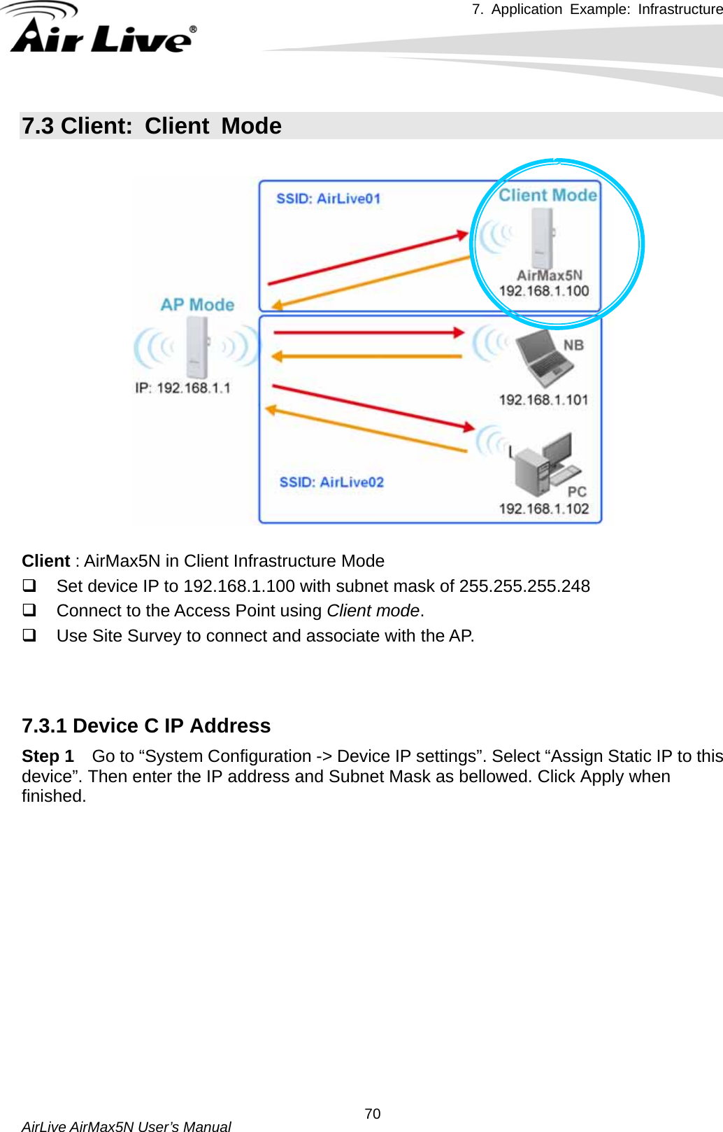 7. Application Example: Infrastructure    AirLive AirMax5N User’s Manual  707.3 Client: Client Mode    Client : AirMax5N in Client Infrastructure Mode   Set device IP to 192.168.1.100 with subnet mask of 255.255.255.248   Connect to the Access Point using Client mode.   Use Site Survey to connect and associate with the AP.   7.3.1 Device C IP Address Step 1  Go to “System Configuration -&gt; Device IP settings”. Select “Assign Static IP to this device”. Then enter the IP address and Subnet Mask as bellowed. Click Apply when finished. 