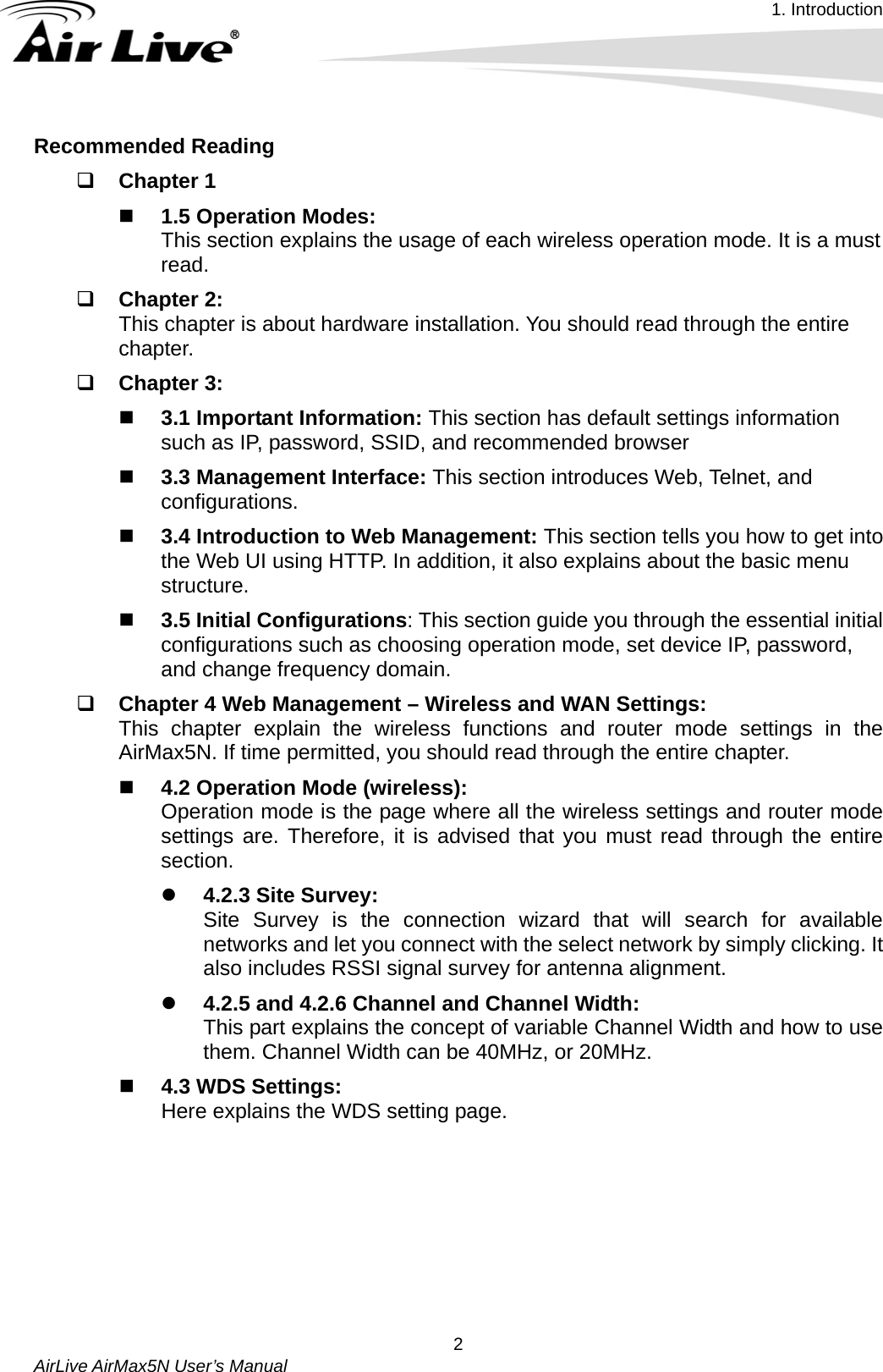 1. Introduction   AirLive AirMax5N User’s Manual  2Recommended Reading  Chapter 1  1.5 Operation Modes:   This section explains the usage of each wireless operation mode. It is a must read.  Chapter 2:   This chapter is about hardware installation. You should read through the entire chapter.  Chapter 3:  3.1 Important Information: This section has default settings information such as IP, password, SSID, and recommended browser  3.3 Management Interface: This section introduces Web, Telnet, and configurations.  3.4 Introduction to Web Management: This section tells you how to get into the Web UI using HTTP. In addition, it also explains about the basic menu structure.  3.5 Initial Configurations: This section guide you through the essential initial configurations such as choosing operation mode, set device IP, password, and change frequency domain.  Chapter 4 Web Management – Wireless and WAN Settings:   This chapter explain the wireless functions and router mode settings in the AirMax5N. If time permitted, you should read through the entire chapter.  4.2 Operation Mode (wireless): Operation mode is the page where all the wireless settings and router mode settings are. Therefore, it is advised that you must read through the entire section.   z 4.2.3 Site Survey:   Site Survey is the connection wizard that will search for available networks and let you connect with the select network by simply clicking. It also includes RSSI signal survey for antenna alignment. z 4.2.5 and 4.2.6 Channel and Channel Width:   This part explains the concept of variable Channel Width and how to use them. Channel Width can be 40MHz, or 20MHz.  4.3 WDS Settings:   Here explains the WDS setting page.         