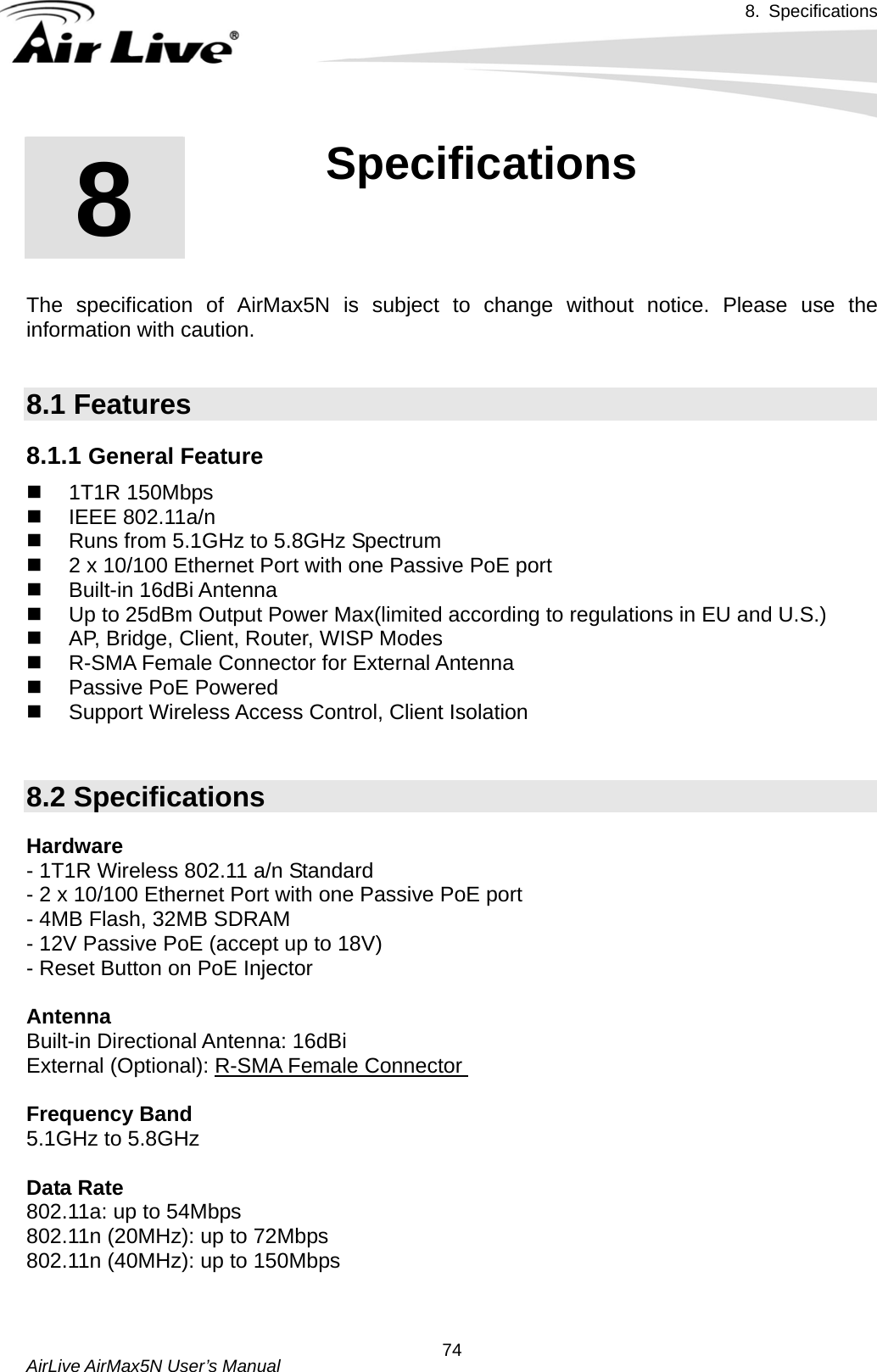 8. Specifications       AirLive AirMax5N User’s Manual  74      The specification of AirMax5N is subject to change without notice. Please use the information with caution.    8.1 Features 8.1.1 General Feature  1T1R 150Mbps   IEEE 802.11a/n   Runs from 5.1GHz to 5.8GHz Spectrum   2 x 10/100 Ethernet Port with one Passive PoE port  Built-in 16dBi Antenna   Up to 25dBm Output Power Max(limited according to regulations in EU and U.S.)     AP, Bridge, Client, Router, WISP Modes  R-SMA Female Connector for External Antenna   Passive PoE Powered   Support Wireless Access Control, Client Isolation    8.2 Specifications Hardware - 1T1R Wireless 802.11 a/n Standard - 2 x 10/100 Ethernet Port with one Passive PoE port - 4MB Flash, 32MB SDRAM - 12V Passive PoE (accept up to 18V) - Reset Button on PoE Injector  Antenna Built-in Directional Antenna: 16dBi External (Optional): R-SMA Female Connector  Frequency Band 5.1GHz to 5.8GHz  Data Rate 802.11a: up to 54Mbps 802.11n (20MHz): up to 72Mbps 802.11n (40MHz): up to 150Mbps   8  8. Specifications  