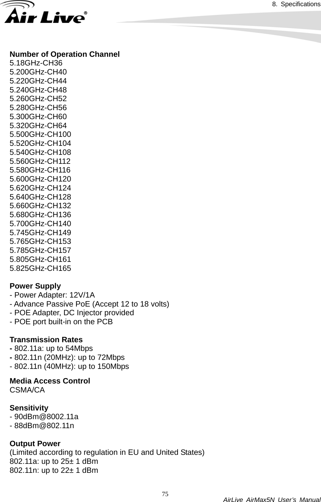 8. Specifications           AirLive AirMax5N User’s Manual 75Number of Operation Channel 5.18GHz-CH36 5.200GHz-CH40 5.220GHz-CH44 5.240GHz-CH48 5.260GHz-CH52 5.280GHz-CH56 5.300GHz-CH60 5.320GHz-CH64 5.500GHz-CH100 5.520GHz-CH104 5.540GHz-CH108 5.560GHz-CH112 5.580GHz-CH116 5.600GHz-CH120 5.620GHz-CH124 5.640GHz-CH128 5.660GHz-CH132 5.680GHz-CH136 5.700GHz-CH140 5.745GHz-CH149 5.765GHz-CH153 5.785GHz-CH157 5.805GHz-CH161 5.825GHz-CH165  Power Supply - Power Adapter: 12V/1A - Advance Passive PoE (Accept 12 to 18 volts) - POE Adapter, DC Injector provided - POE port built-in on the PCB  Transmission Rates - 802.11a: up to 54Mbps - 802.11n (20MHz): up to 72Mbps - 802.11n (40MHz): up to 150Mbps  Media Access Control CSMA/CA   Sensitivity - 90dBm@8002.11a - 88dBm@802.11n  Output Power (Limited according to regulation in EU and United States) 802.11a: up to 25± 1 dBm 802.11n: up to 22± 1 dBm  