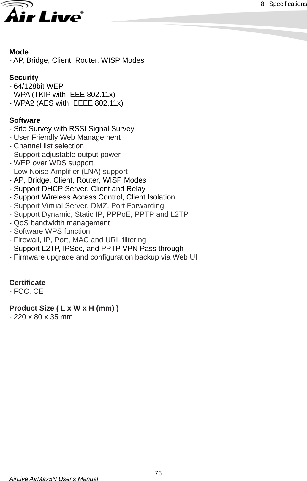 8. Specifications       AirLive AirMax5N User’s Manual  76Mode - AP, Bridge, Client, Router, WISP Modes    Security - 64/128bit WEP - WPA (TKIP with IEEE 802.11x) - WPA2 (AES with IEEEE 802.11x)  Software - Site Survey with RSSI Signal Survey - User Friendly Web Management - Channel list selection - Support adjustable output power - WEP over WDS support - Low Noise Amplifier (LNA) support - AP, Bridge, Client, Router, WISP Modes - Support DHCP Server, Client and Relay - Support Wireless Access Control, Client Isolation   - Support Virtual Server, DMZ, Port Forwarding - Support Dynamic, Static IP, PPPoE, PPTP and L2TP  - QoS bandwidth management - Software WPS function - Firewall, IP, Port, MAC and URL filtering - Support L2TP, IPSec, and PPTP VPN Pass through   - Firmware upgrade and configuration backup via Web UI    Certificate - FCC, CE  Product Size ( L x W x H (mm) ) - 220 x 80 x 35 mm   