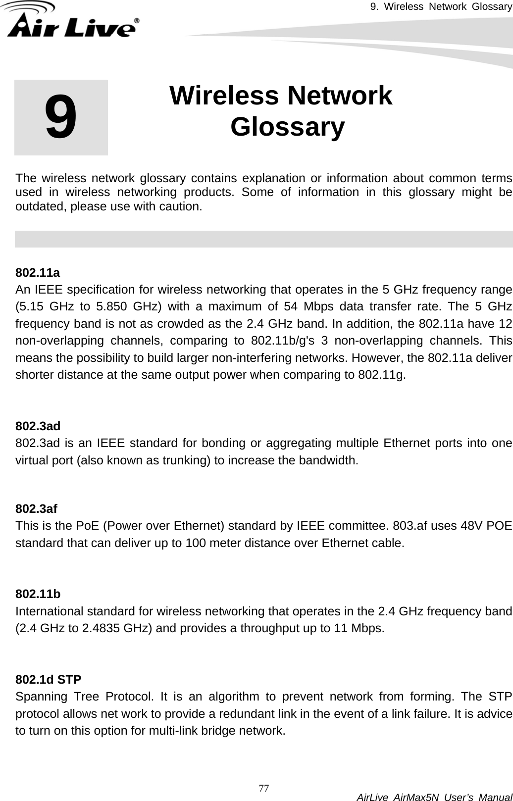 9. Wireless Network Glossary           AirLive AirMax5N User’s Manual 77      The wireless network glossary contains explanation or information about common terms used in wireless networking products. Some of information in this glossary might be outdated, please use with caution.    802.11a An IEEE specification for wireless networking that operates in the 5 GHz frequency range (5.15 GHz to 5.850 GHz) with a maximum of 54 Mbps data transfer rate. The 5 GHz frequency band is not as crowded as the 2.4 GHz band. In addition, the 802.11a have 12 non-overlapping channels, comparing to 802.11b/g&apos;s 3 non-overlapping channels. This means the possibility to build larger non-interfering networks. However, the 802.11a deliver shorter distance at the same output power when comparing to 802.11g.   802.3ad 802.3ad is an IEEE standard for bonding or aggregating multiple Ethernet ports into one virtual port (also known as trunking) to increase the bandwidth.   802.3af This is the PoE (Power over Ethernet) standard by IEEE committee. 803.af uses 48V POE standard that can deliver up to 100 meter distance over Ethernet cable.   802.11bInternational standard for wireless networking that operates in the 2.4 GHz frequency band (2.4 GHz to 2.4835 GHz) and provides a throughput up to 11 Mbps.     802.1d STPSpanning Tree Protocol. It is an algorithm to prevent network from forming. The STP protocol allows net work to provide a redundant link in the event of a link failure. It is advice to turn on this option for multi-link bridge network.   9  9. Wireless Network Glossary  