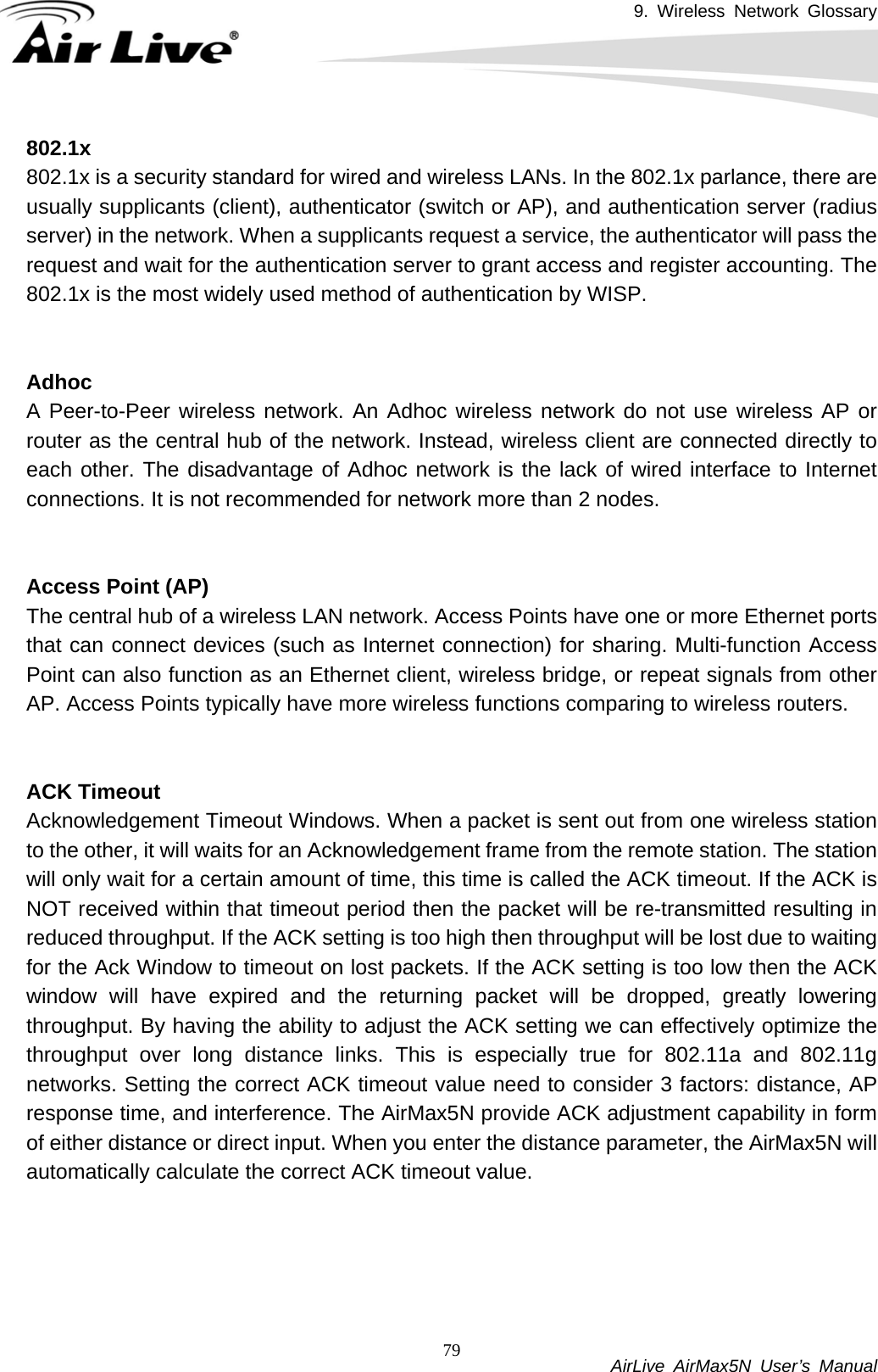 9. Wireless Network Glossary           AirLive AirMax5N User’s Manual 79802.1x802.1x is a security standard for wired and wireless LANs. In the 802.1x parlance, there are usually supplicants (client), authenticator (switch or AP), and authentication server (radius server) in the network. When a supplicants request a service, the authenticator will pass the request and wait for the authentication server to grant access and register accounting. The 802.1x is the most widely used method of authentication by WISP.   Adhoc A Peer-to-Peer wireless network. An Adhoc wireless network do not use wireless AP or router as the central hub of the network. Instead, wireless client are connected directly to each other. The disadvantage of Adhoc network is the lack of wired interface to Internet connections. It is not recommended for network more than 2 nodes.   Access Point (AP)The central hub of a wireless LAN network. Access Points have one or more Ethernet ports that can connect devices (such as Internet connection) for sharing. Multi-function Access Point can also function as an Ethernet client, wireless bridge, or repeat signals from other AP. Access Points typically have more wireless functions comparing to wireless routers.   ACK TimeoutAcknowledgement Timeout Windows. When a packet is sent out from one wireless station to the other, it will waits for an Acknowledgement frame from the remote station. The station will only wait for a certain amount of time, this time is called the ACK timeout. If the ACK is NOT received within that timeout period then the packet will be re-transmitted resulting in reduced throughput. If the ACK setting is too high then throughput will be lost due to waiting for the Ack Window to timeout on lost packets. If the ACK setting is too low then the ACK window will have expired and the returning packet will be dropped, greatly lowering throughput. By having the ability to adjust the ACK setting we can effectively optimize the throughput over long distance links. This is especially true for 802.11a and 802.11g networks. Setting the correct ACK timeout value need to consider 3 factors: distance, AP response time, and interference. The AirMax5N provide ACK adjustment capability in form of either distance or direct input. When you enter the distance parameter, the AirMax5N will automatically calculate the correct ACK timeout value.       