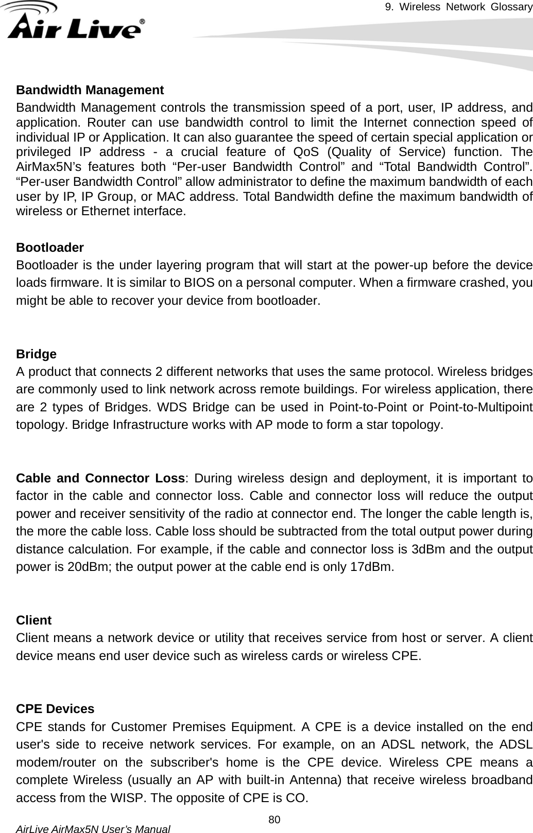 9. Wireless Network Glossary       AirLive AirMax5N User’s Manual  80Bandwidth Management Bandwidth Management controls the transmission speed of a port, user, IP address, and application. Router can use bandwidth control to limit the Internet connection speed of individual IP or Application. It can also guarantee the speed of certain special application or privileged IP address - a crucial feature of QoS (Quality of Service) function. The AirMax5N’s features both “Per-user Bandwidth Control” and “Total Bandwidth Control”. “Per-user Bandwidth Control” allow administrator to define the maximum bandwidth of each user by IP, IP Group, or MAC address. Total Bandwidth define the maximum bandwidth of wireless or Ethernet interface.  BootloaderBootloader is the under layering program that will start at the power-up before the device loads firmware. It is similar to BIOS on a personal computer. When a firmware crashed, you might be able to recover your device from bootloader.   BridgeA product that connects 2 different networks that uses the same protocol. Wireless bridges are commonly used to link network across remote buildings. For wireless application, there are 2 types of Bridges. WDS Bridge can be used in Point-to-Point or Point-to-Multipoint topology. Bridge Infrastructure works with AP mode to form a star topology.   Cable and Connector Loss: During wireless design and deployment, it is important to factor in the cable and connector loss. Cable and connector loss will reduce the output power and receiver sensitivity of the radio at connector end. The longer the cable length is, the more the cable loss. Cable loss should be subtracted from the total output power during distance calculation. For example, if the cable and connector loss is 3dBm and the output power is 20dBm; the output power at the cable end is only 17dBm.   ClientClient means a network device or utility that receives service from host or server. A client device means end user device such as wireless cards or wireless CPE.   CPE DevicesCPE stands for Customer Premises Equipment. A CPE is a device installed on the end user&apos;s side to receive network services. For example, on an ADSL network, the ADSL modem/router on the subscriber&apos;s home is the CPE device. Wireless CPE means a complete Wireless (usually an AP with built-in Antenna) that receive wireless broadband access from the WISP. The opposite of CPE is CO. 