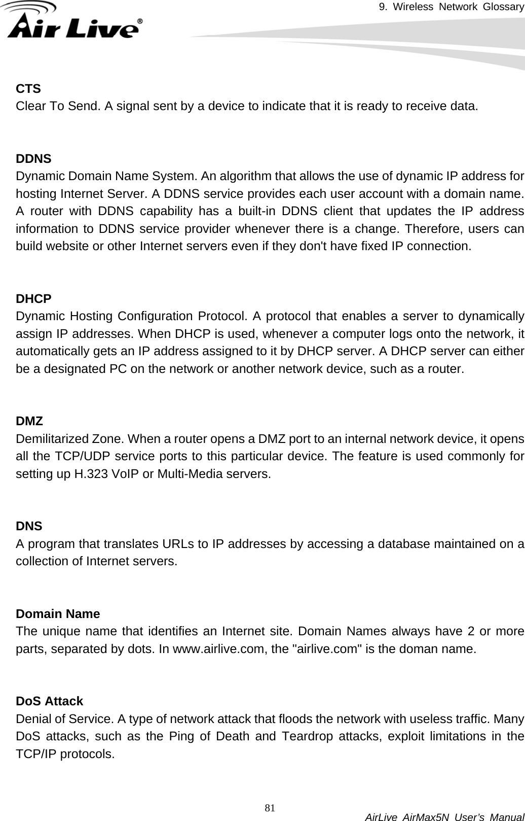 9. Wireless Network Glossary           AirLive AirMax5N User’s Manual 81CTSClear To Send. A signal sent by a device to indicate that it is ready to receive data.   DDNSDynamic Domain Name System. An algorithm that allows the use of dynamic IP address for hosting Internet Server. A DDNS service provides each user account with a domain name. A router with DDNS capability has a built-in DDNS client that updates the IP address information to DDNS service provider whenever there is a change. Therefore, users can build website or other Internet servers even if they don&apos;t have fixed IP connection.   DHCPDynamic Hosting Configuration Protocol. A protocol that enables a server to dynamically assign IP addresses. When DHCP is used, whenever a computer logs onto the network, it automatically gets an IP address assigned to it by DHCP server. A DHCP server can either be a designated PC on the network or another network device, such as a router.   DMZDemilitarized Zone. When a router opens a DMZ port to an internal network device, it opens all the TCP/UDP service ports to this particular device. The feature is used commonly for setting up H.323 VoIP or Multi-Media servers.   DNSA program that translates URLs to IP addresses by accessing a database maintained on a collection of Internet servers.     Domain NameThe unique name that identifies an Internet site. Domain Names always have 2 or more parts, separated by dots. In www.airlive.com, the &quot;airlive.com&quot; is the doman name.   DoS Attack Denial of Service. A type of network attack that floods the network with useless traffic. Many DoS attacks, such as the Ping of Death and Teardrop attacks, exploit limitations in the TCP/IP protocols.   