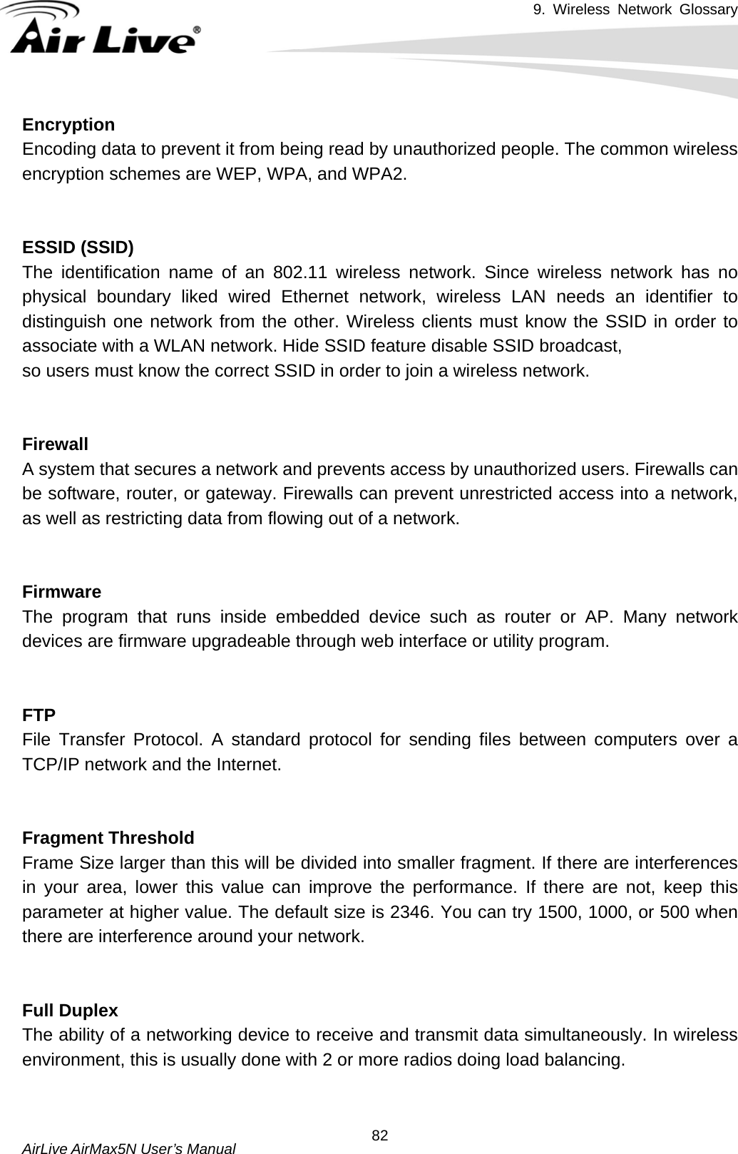 9. Wireless Network Glossary       AirLive AirMax5N User’s Manual  82EncryptionEncoding data to prevent it from being read by unauthorized people. The common wireless encryption schemes are WEP, WPA, and WPA2.   ESSID (SSID)The identification name of an 802.11 wireless network. Since wireless network has no physical boundary liked wired Ethernet network, wireless LAN needs an identifier to distinguish one network from the other. Wireless clients must know the SSID in order to associate with a WLAN network. Hide SSID feature disable SSID broadcast,   so users must know the correct SSID in order to join a wireless network.   FirewallA system that secures a network and prevents access by unauthorized users. Firewalls can be software, router, or gateway. Firewalls can prevent unrestricted access into a network, as well as restricting data from flowing out of a network.   FirmwareThe program that runs inside embedded device such as router or AP. Many network devices are firmware upgradeable through web interface or utility program.   FTPFile Transfer Protocol. A standard protocol for sending files between computers over a TCP/IP network and the Internet.   Fragment Threshold Frame Size larger than this will be divided into smaller fragment. If there are interferences in your area, lower this value can improve the performance. If there are not, keep this parameter at higher value. The default size is 2346. You can try 1500, 1000, or 500 when there are interference around your network.   Full DuplexThe ability of a networking device to receive and transmit data simultaneously. In wireless environment, this is usually done with 2 or more radios doing load balancing.   