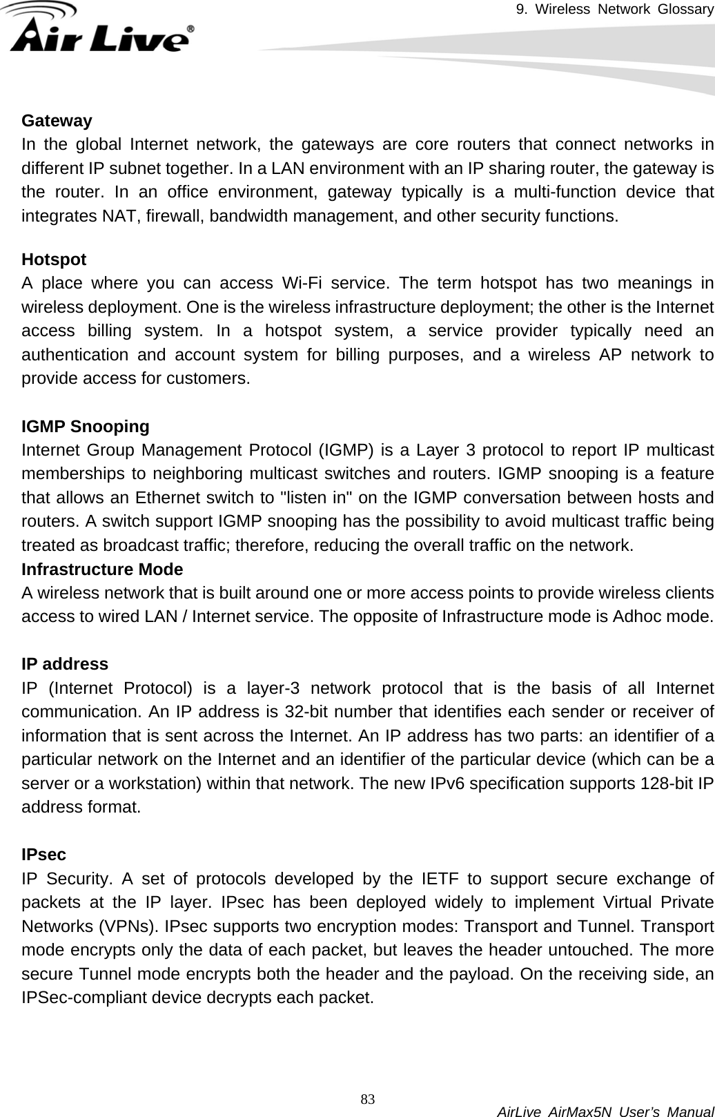 9. Wireless Network Glossary           AirLive AirMax5N User’s Manual 83GatewayIn the global Internet network, the gateways are core routers that connect networks in different IP subnet together. In a LAN environment with an IP sharing router, the gateway is the router. In an office environment, gateway typically is a multi-function device that integrates NAT, firewall, bandwidth management, and other security functions.  Hotspot A place where you can access Wi-Fi service. The term hotspot has two meanings in wireless deployment. One is the wireless infrastructure deployment; the other is the Internet access billing system. In a hotspot system, a service provider typically need an authentication and account system for billing purposes, and a wireless AP network to provide access for customers.  IGMP SnoopingInternet Group Management Protocol (IGMP) is a Layer 3 protocol to report IP multicast memberships to neighboring multicast switches and routers. IGMP snooping is a feature that allows an Ethernet switch to &quot;listen in&quot; on the IGMP conversation between hosts and routers. A switch support IGMP snooping has the possibility to avoid multicast traffic being treated as broadcast traffic; therefore, reducing the overall traffic on the network. Infrastructure ModeA wireless network that is built around one or more access points to provide wireless clients access to wired LAN / Internet service. The opposite of Infrastructure mode is Adhoc mode.  IP addressIP (Internet Protocol) is a layer-3 network protocol that is the basis of all Internet communication. An IP address is 32-bit number that identifies each sender or receiver of information that is sent across the Internet. An IP address has two parts: an identifier of a particular network on the Internet and an identifier of the particular device (which can be a server or a workstation) within that network. The new IPv6 specification supports 128-bit IP address format.  IPsecIP Security. A set of protocols developed by the IETF to support secure exchange of packets at the IP layer. IPsec has been deployed widely to implement Virtual Private Networks (VPNs). IPsec supports two encryption modes: Transport and Tunnel. Transport mode encrypts only the data of each packet, but leaves the header untouched. The more secure Tunnel mode encrypts both the header and the payload. On the receiving side, an IPSec-compliant device decrypts each packet.    