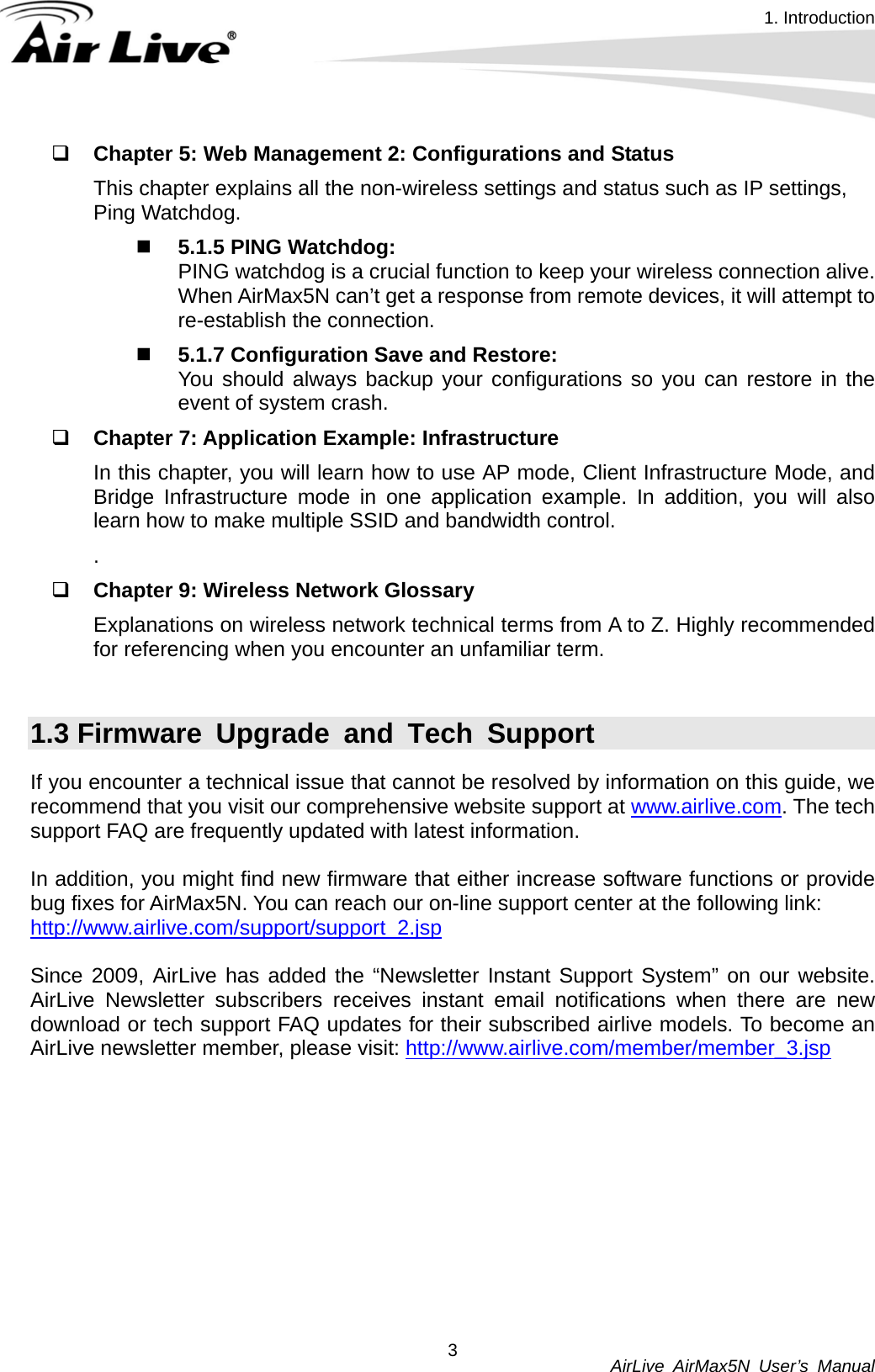 1. Introduction          AirLive AirMax5N User’s Manual 3 Chapter 5: Web Management 2: Configurations and Status This chapter explains all the non-wireless settings and status such as IP settings, Ping Watchdog.  5.1.5 PING Watchdog:   PING watchdog is a crucial function to keep your wireless connection alive. When AirMax5N can’t get a response from remote devices, it will attempt to re-establish the connection.    5.1.7 Configuration Save and Restore:   You should always backup your configurations so you can restore in the event of system crash.  Chapter 7: Application Example: Infrastructure In this chapter, you will learn how to use AP mode, Client Infrastructure Mode, and Bridge Infrastructure mode in one application example. In addition, you will also learn how to make multiple SSID and bandwidth control.   .  Chapter 9: Wireless Network Glossary Explanations on wireless network technical terms from A to Z. Highly recommended for referencing when you encounter an unfamiliar term.  1.3 Firmware Upgrade and Tech Support If you encounter a technical issue that cannot be resolved by information on this guide, we recommend that you visit our comprehensive website support at www.airlive.com. The tech support FAQ are frequently updated with latest information.  In addition, you might find new firmware that either increase software functions or provide bug fixes for AirMax5N. You can reach our on-line support center at the following link: http://www.airlive.com/support/support_2.jsp Since 2009, AirLive has added the “Newsletter Instant Support System” on our website. AirLive Newsletter subscribers receives instant email notifications when there are new download or tech support FAQ updates for their subscribed airlive models. To become an AirLive newsletter member, please visit: http://www.airlive.com/member/member_3.jsp 