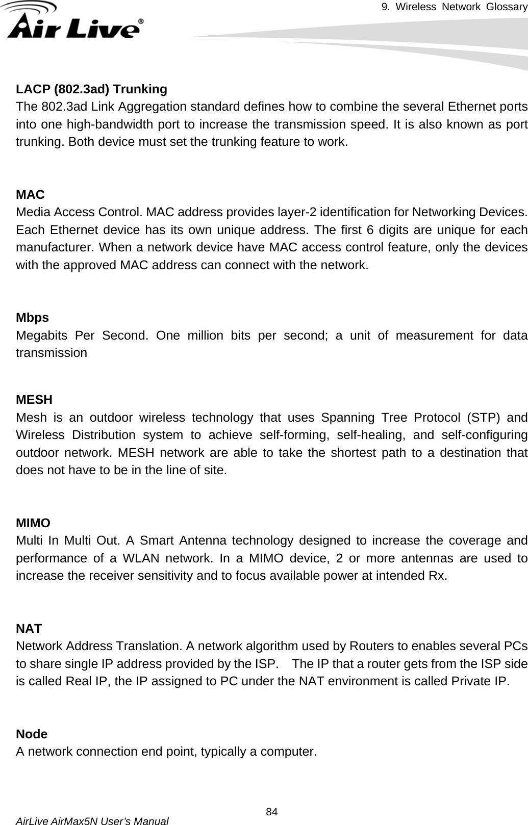 9. Wireless Network Glossary       AirLive AirMax5N User’s Manual  84LACP (802.3ad) TrunkingThe 802.3ad Link Aggregation standard defines how to combine the several Ethernet ports into one high-bandwidth port to increase the transmission speed. It is also known as port trunking. Both device must set the trunking feature to work.   MACMedia Access Control. MAC address provides layer-2 identification for Networking Devices. Each Ethernet device has its own unique address. The first 6 digits are unique for each manufacturer. When a network device have MAC access control feature, only the devices with the approved MAC address can connect with the network.   MbpsMegabits Per Second. One million bits per second; a unit of measurement for data transmission   MESHMesh is an outdoor wireless technology that uses Spanning Tree Protocol (STP) and Wireless Distribution system to achieve self-forming, self-healing, and self-configuring outdoor network. MESH network are able to take the shortest path to a destination that does not have to be in the line of site.   MIMOMulti In Multi Out. A Smart Antenna technology designed to increase the coverage and performance of a WLAN network. In a MIMO device, 2 or more antennas are used to increase the receiver sensitivity and to focus available power at intended Rx.   NATNetwork Address Translation. A network algorithm used by Routers to enables several PCs to share single IP address provided by the ISP.    The IP that a router gets from the ISP side is called Real IP, the IP assigned to PC under the NAT environment is called Private IP.   NodeA network connection end point, typically a computer.   