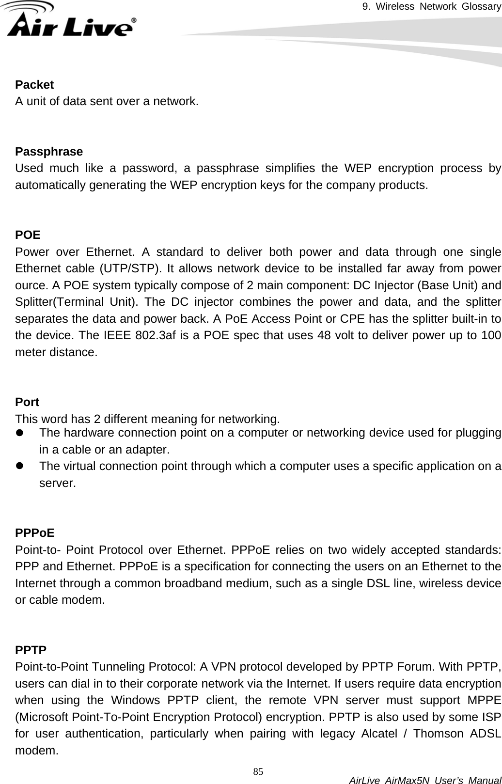 9. Wireless Network Glossary           AirLive AirMax5N User’s Manual 85PacketA unit of data sent over a network.   PassphraseUsed much like a password, a passphrase simplifies the WEP encryption process by automatically generating the WEP encryption keys for the company products.   POEPower over Ethernet. A standard to deliver both power and data through one single Ethernet cable (UTP/STP). It allows network device to be installed far away from power ource. A POE system typically compose of 2 main component: DC Injector (Base Unit) and Splitter(Terminal Unit). The DC injector combines the power and data, and the splitter separates the data and power back. A PoE Access Point or CPE has the splitter built-in to the device. The IEEE 802.3af is a POE spec that uses 48 volt to deliver power up to 100 meter distance.   PortThis word has 2 different meaning for networking. z The hardware connection point on a computer or networking device used for plugging in a cable or an adapter. z The virtual connection point through which a computer uses a specific application on a server.   PPPoEPoint-to- Point Protocol over Ethernet. PPPoE relies on two widely accepted standards: PPP and Ethernet. PPPoE is a specification for connecting the users on an Ethernet to the Internet through a common broadband medium, such as a single DSL line, wireless device or cable modem.     PPTPPoint-to-Point Tunneling Protocol: A VPN protocol developed by PPTP Forum. With PPTP, users can dial in to their corporate network via the Internet. If users require data encryption when using the Windows PPTP client, the remote VPN server must support MPPE (Microsoft Point-To-Point Encryption Protocol) encryption. PPTP is also used by some ISP for user authentication, particularly when pairing with legacy Alcatel / Thomson ADSL modem. 