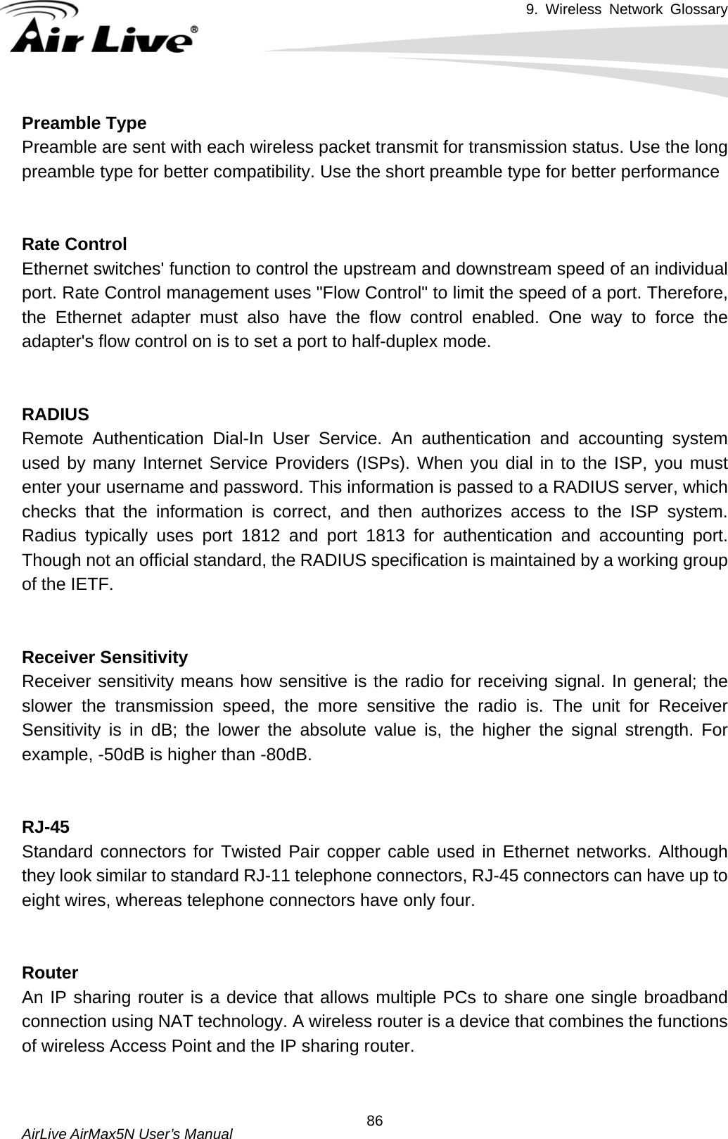 9. Wireless Network Glossary       AirLive AirMax5N User’s Manual  86Preamble TypePreamble are sent with each wireless packet transmit for transmission status. Use the long preamble type for better compatibility. Use the short preamble type for better performance   Rate ControlEthernet switches&apos; function to control the upstream and downstream speed of an individual port. Rate Control management uses &quot;Flow Control&quot; to limit the speed of a port. Therefore, the Ethernet adapter must also have the flow control enabled. One way to force the adapter&apos;s flow control on is to set a port to half-duplex mode.   RADIUSRemote Authentication Dial-In User Service. An authentication and accounting system used by many Internet Service Providers (ISPs). When you dial in to the ISP, you must enter your username and password. This information is passed to a RADIUS server, which checks that the information is correct, and then authorizes access to the ISP system. Radius typically uses port 1812 and port 1813 for authentication and accounting port. Though not an official standard, the RADIUS specification is maintained by a working group of the IETF.   Receiver SensitivityReceiver sensitivity means how sensitive is the radio for receiving signal. In general; the slower the transmission speed, the more sensitive the radio is. The unit for Receiver Sensitivity is in dB; the lower the absolute value is, the higher the signal strength. For example, -50dB is higher than -80dB.   RJ-45Standard connectors for Twisted Pair copper cable used in Ethernet networks. Although they look similar to standard RJ-11 telephone connectors, RJ-45 connectors can have up to eight wires, whereas telephone connectors have only four.   RouterAn IP sharing router is a device that allows multiple PCs to share one single broadband connection using NAT technology. A wireless router is a device that combines the functions of wireless Access Point and the IP sharing router.   