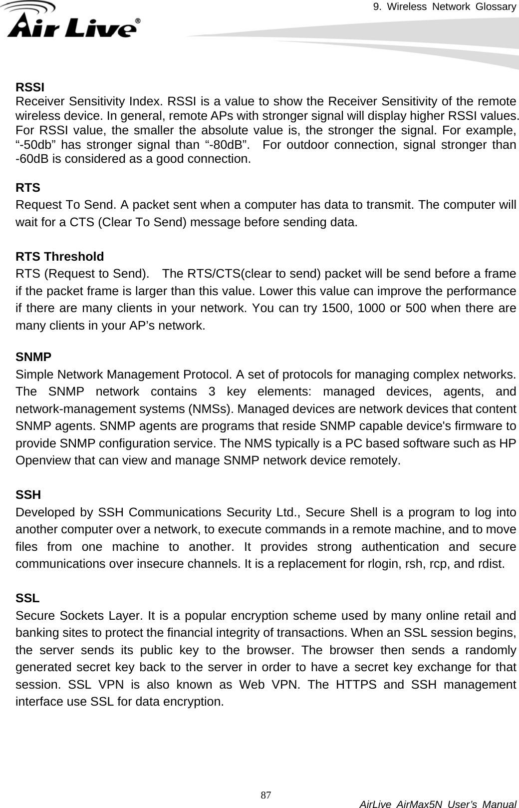 9. Wireless Network Glossary           AirLive AirMax5N User’s Manual 87RSSI Receiver Sensitivity Index. RSSI is a value to show the Receiver Sensitivity of the remote wireless device. In general, remote APs with stronger signal will display higher RSSI values. For RSSI value, the smaller the absolute value is, the stronger the signal. For example, “-50db” has stronger signal than “-80dB”.  For outdoor connection, signal stronger than -60dB is considered as a good connection.  RTS Request To Send. A packet sent when a computer has data to transmit. The computer will wait for a CTS (Clear To Send) message before sending data.  RTS ThresholdRTS (Request to Send).    The RTS/CTS(clear to send) packet will be send before a frame if the packet frame is larger than this value. Lower this value can improve the performance if there are many clients in your network. You can try 1500, 1000 or 500 when there are many clients in your AP’s network.  SNMPSimple Network Management Protocol. A set of protocols for managing complex networks.   The SNMP network contains 3 key elements: managed devices, agents, and network-management systems (NMSs). Managed devices are network devices that content SNMP agents. SNMP agents are programs that reside SNMP capable device&apos;s firmware to provide SNMP configuration service. The NMS typically is a PC based software such as HP Openview that can view and manage SNMP network device remotely.  SSHDeveloped by SSH Communications Security Ltd., Secure Shell is a program to log into another computer over a network, to execute commands in a remote machine, and to move files from one machine to another. It provides strong authentication and secure communications over insecure channels. It is a replacement for rlogin, rsh, rcp, and rdist.  SSLSecure Sockets Layer. It is a popular encryption scheme used by many online retail and banking sites to protect the financial integrity of transactions. When an SSL session begins, the server sends its public key to the browser. The browser then sends a randomly generated secret key back to the server in order to have a secret key exchange for that session. SSL VPN is also known as Web VPN. The HTTPS and SSH management interface use SSL for data encryption.     