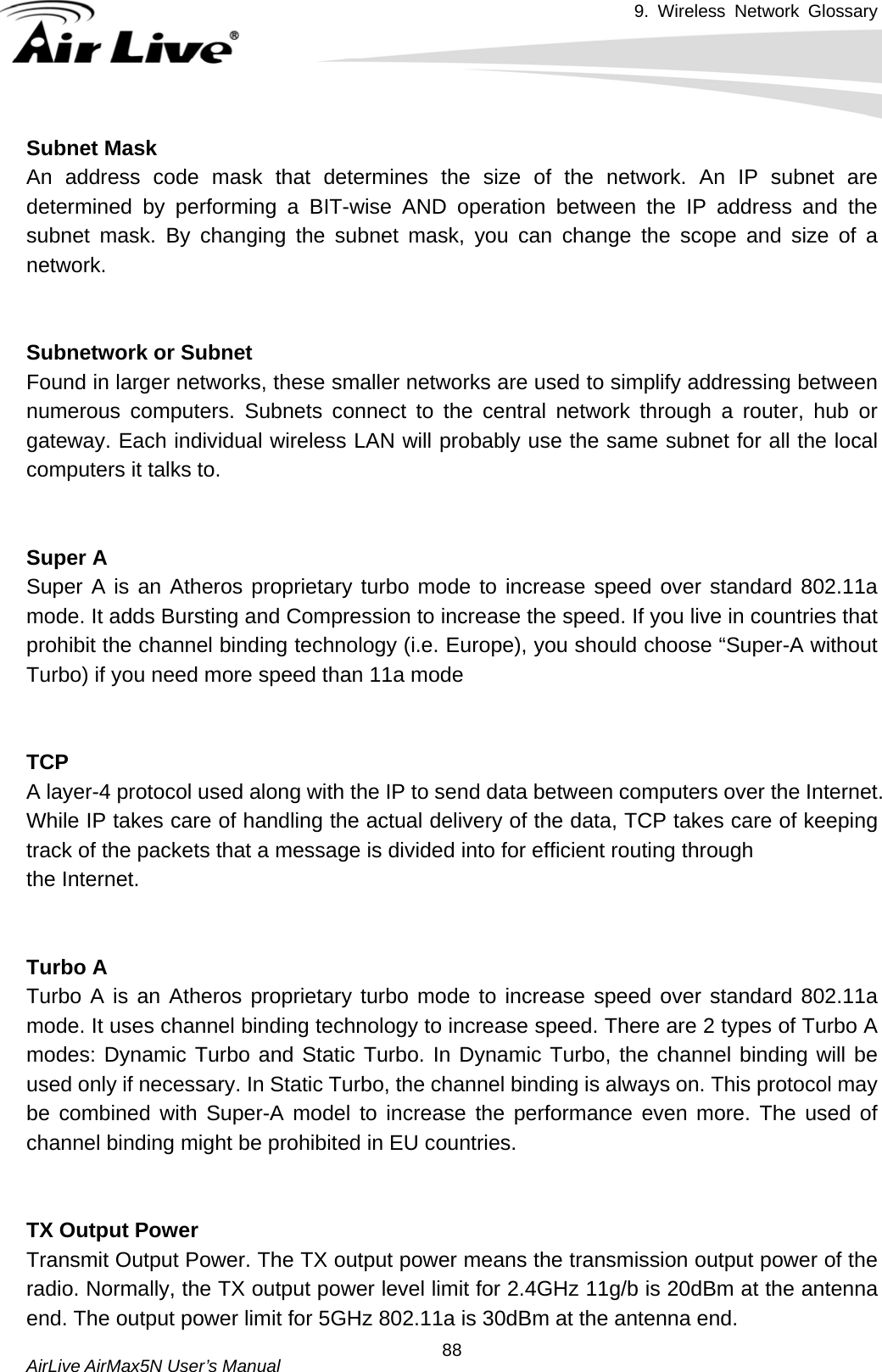 9. Wireless Network Glossary       AirLive AirMax5N User’s Manual  88Subnet MaskAn address code mask that determines the size of the network. An IP subnet are determined by performing a BIT-wise AND operation between the IP address and the subnet mask. By changing the subnet mask, you can change the scope and size of a network.    Subnetwork or SubnetFound in larger networks, these smaller networks are used to simplify addressing between numerous computers. Subnets connect to the central network through a router, hub or gateway. Each individual wireless LAN will probably use the same subnet for all the local computers it talks to.   Super A Super A is an Atheros proprietary turbo mode to increase speed over standard 802.11a mode. It adds Bursting and Compression to increase the speed. If you live in countries that prohibit the channel binding technology (i.e. Europe), you should choose “Super-A without Turbo) if you need more speed than 11a mode   TCPA layer-4 protocol used along with the IP to send data between computers over the Internet. While IP takes care of handling the actual delivery of the data, TCP takes care of keeping track of the packets that a message is divided into for efficient routing through   the Internet.     Turbo A Turbo A is an Atheros proprietary turbo mode to increase speed over standard 802.11a mode. It uses channel binding technology to increase speed. There are 2 types of Turbo A modes: Dynamic Turbo and Static Turbo. In Dynamic Turbo, the channel binding will be used only if necessary. In Static Turbo, the channel binding is always on. This protocol may be combined with Super-A model to increase the performance even more. The used of channel binding might be prohibited in EU countries.   TX Output PowerTransmit Output Power. The TX output power means the transmission output power of the radio. Normally, the TX output power level limit for 2.4GHz 11g/b is 20dBm at the antenna end. The output power limit for 5GHz 802.11a is 30dBm at the antenna end. 