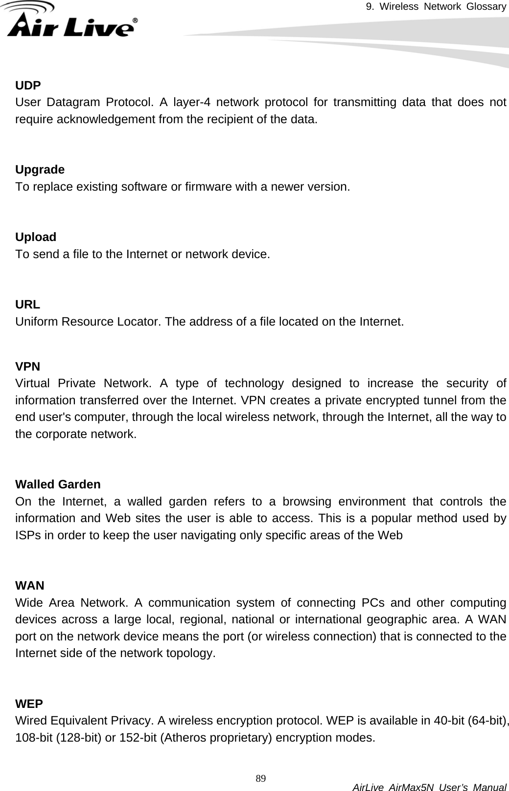 9. Wireless Network Glossary           AirLive AirMax5N User’s Manual 89UDP User Datagram Protocol. A layer-4 network protocol for transmitting data that does not require acknowledgement from the recipient of the data.   UpgradeTo replace existing software or firmware with a newer version.   UploadTo send a file to the Internet or network device.   URLUniform Resource Locator. The address of a file located on the Internet.   VPN Virtual Private Network. A type of technology designed to increase the security of information transferred over the Internet. VPN creates a private encrypted tunnel from the end user&apos;s computer, through the local wireless network, through the Internet, all the way to the corporate network.   Walled GardenOn the Internet, a walled garden refers to a browsing environment that controls the information and Web sites the user is able to access. This is a popular method used by ISPs in order to keep the user navigating only specific areas of the Web   WANWide Area Network. A communication system of connecting PCs and other computing devices across a large local, regional, national or international geographic area. A WAN port on the network device means the port (or wireless connection) that is connected to the Internet side of the network topology.   WEP Wired Equivalent Privacy. A wireless encryption protocol. WEP is available in 40-bit (64-bit), 108-bit (128-bit) or 152-bit (Atheros proprietary) encryption modes.    