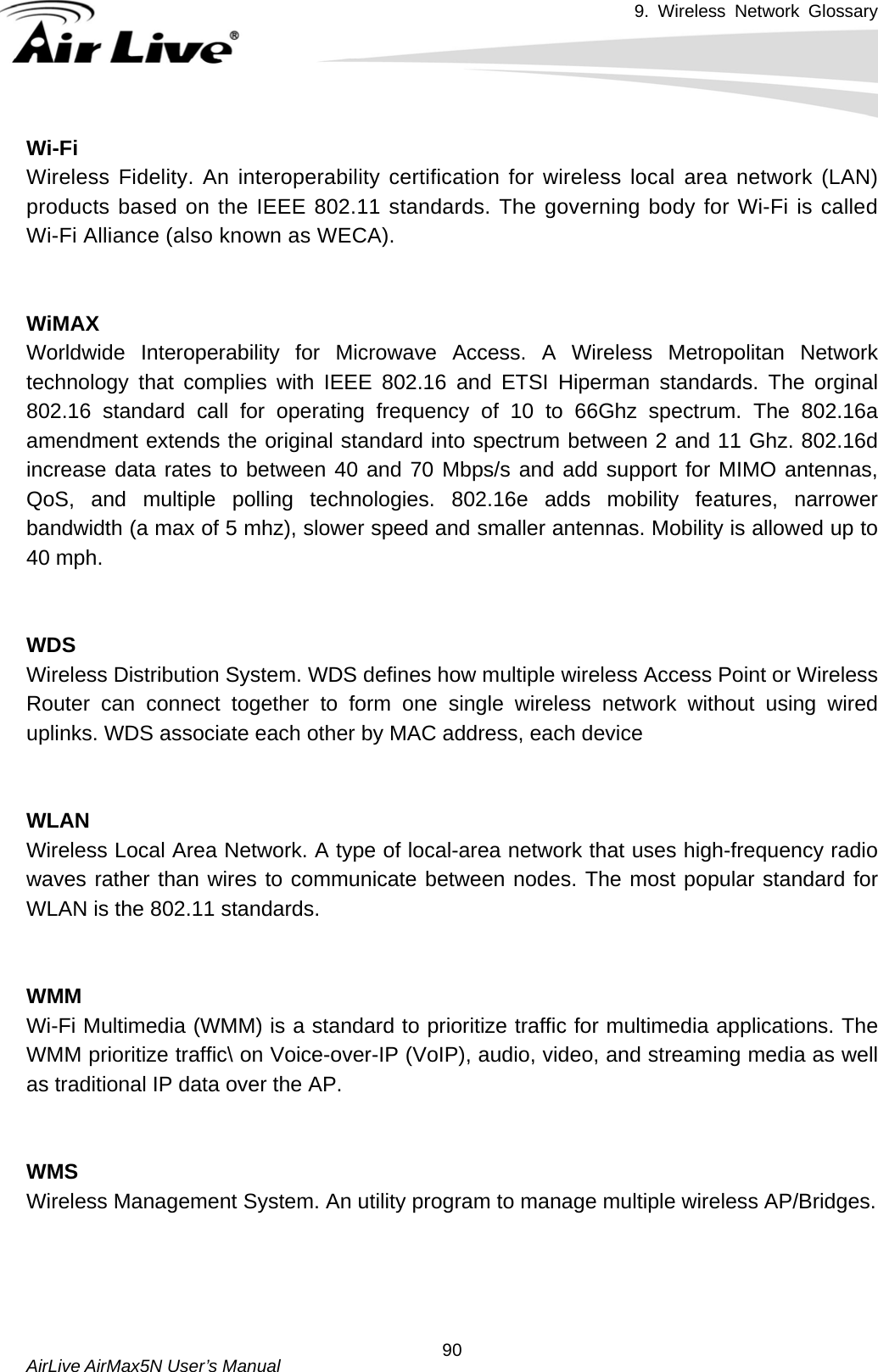 9. Wireless Network Glossary       AirLive AirMax5N User’s Manual  90Wi-Fi Wireless Fidelity. An interoperability certification for wireless local area network (LAN) products based on the IEEE 802.11 standards. The governing body for Wi-Fi is called Wi-Fi Alliance (also known as WECA).   WiMAXWorldwide Interoperability for Microwave Access. A Wireless Metropolitan Network technology that complies with IEEE 802.16 and ETSI Hiperman standards. The orginal 802.16 standard call for operating frequency of 10 to 66Ghz spectrum. The 802.16a amendment extends the original standard into spectrum between 2 and 11 Ghz. 802.16d increase data rates to between 40 and 70 Mbps/s and add support for MIMO antennas, QoS, and multiple polling technologies. 802.16e adds mobility features, narrower bandwidth (a max of 5 mhz), slower speed and smaller antennas. Mobility is allowed up to 40 mph.     WDSWireless Distribution System. WDS defines how multiple wireless Access Point or Wireless Router can connect together to form one single wireless network without using wired uplinks. WDS associate each other by MAC address, each device     WLANWireless Local Area Network. A type of local-area network that uses high-frequency radio waves rather than wires to communicate between nodes. The most popular standard for WLAN is the 802.11 standards.   WMMWi-Fi Multimedia (WMM) is a standard to prioritize traffic for multimedia applications. The WMM prioritize traffic\ on Voice-over-IP (VoIP), audio, video, and streaming media as well as traditional IP data over the AP.   WMSWireless Management System. An utility program to manage multiple wireless AP/Bridges.     