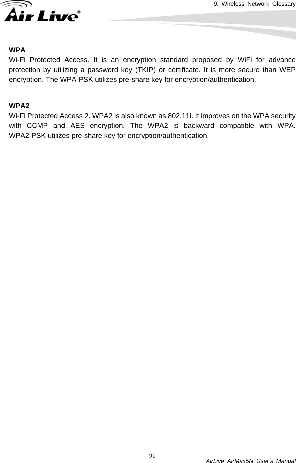 9. Wireless Network Glossary           AirLive AirMax5N User’s Manual 91WPAWi-Fi Protected Access. It is an encryption standard proposed by WiFi for advance protection by utilizing a password key (TKIP) or certificate. It is more secure than WEP encryption. The WPA-PSK utilizes pre-share key for encryption/authentication.     WPA2Wi-Fi Protected Access 2. WPA2 is also known as 802.11i. It improves on the WPA security with CCMP and AES encryption. The WPA2 is backward compatible with WPA. WPA2-PSK utilizes pre-share key for encryption/authentication.    