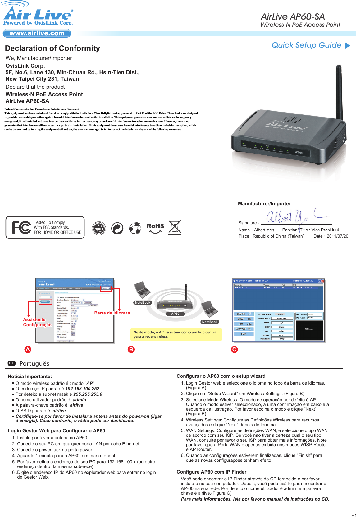 P1PortuguêsPTNoticia Importante:O modo wireless padrão é : modo &quot;AP&quot;O endereço IP padrão é 192.168.100.252Por defeito a subnet mask é 255.255.255.0O nome utilizador padrão é: adminA palavra-chave padrão é: airliveO SSID padrão é: airliveCertifique-se por favor de instalar a antena antes do power-on (ligar à energia). Caso contrário, o rádio pode ser danificado.Login Gestor Web para Configurar o AP601. Instale por favor a antena no AP60.2 .Conecte o seu PC em qualquer porta LAN por cabo Ethernet.3 .Conecte o power jack na porta power.4 .Aguarde 1 minuto para o AP60 terminar o reboot.5 .Por favor defina o endereço do seu PC para 192.168.100.x (ou outro endereço dentro da mesma sub-rede)6 .Digite o endereço IP do AP60 no explorador web para entrar no login do Gestor Web.Configurar o AP60 com o setup wizard1. Login Gestor web e seleccione o idioma no topo da barra de idiomas. (Figura A)2. Clique em “Setup Wizard” em Wireless Settings. (Figura B)3. Selecione Modo Wireless: O modo de operação por defeito é AP. Quando o modo estiver seleccionado, à uma confirmação em baixo e à esquerda da ilustração. Por favor escolha o modo e clique “Next”. (Figura B)4. Wireless Settings: Configure as Definições Wireless para recursos avançados e clique “Next” depois de terminar. 5. WAN Settings: Configure as definições WAN, e seleccione o tipo WAN de acordo com seu ISP. Se você não tiver a certeza qual o seu tipo WAN, consulte por favor o seu ISP para obter mais informações. Note por favor que a Porta WAN é apenas exibida nos modos WISP Router e AP Router.6. Quando as configurações estiverem finalizadas, clique “Finish” para que as novas configurações tenham efeito.Configure AP60 com IP FinderVocê pode encontrar o IP Finder através do CD fornecido e por favor instale-o no seu computador. Depois, você pode usá-lo para encontrar o AP-60 na sua rede. Por defeito o nome utilizador é admin, e a palavra chave é airlive.(Figura C)Para mais informações, leia por favor o manual de instruções no CD.A B CNoteBookNoteBookAP60Neste modo, o AP irá actuar como um hub central para a rede wireless.AssistenteConfiguraçãoAssistenteConfiguraçãoAssistenteConfiguraçãoBarra de IdiomasBarra de IdiomasBarra de IdiomasSetup WizardLanguage BarAirLive AP60-SAWireless-N PoE Access PointQuick Setup GuideDeclaration of ConformityWe, Manufacturer/ImporterDeclare that the productWireless-N PoE Access PointAirLive AP60-SAManufacturer/ImporterOvisLink Corp.5F, No.6, Lane 130, Min-Chuan Rd., Hsin-Tien Dist., New Taipei City 231, TaiwanSignature：Name：Albert Yeh Position/ Title : Vice PresidentDate：2011/07/20Place : Republic of China (Taiwan)FCC StatementThis equipment has been tested and found to comply with the limits for a Class B&amp;C digital device pursuant to Part 15 of the FCC Rules. These limits are designed to provide reasonable protection against harmful interferences when the equipment is operating in a commercial area. This equipment generates, uses and may radiate radio frequency energy, and if not installed in accordance with the user guide, may cause interference in the transmission of radio communications. If operating in a residential area, it is probable this equipment will cause harmful interference, in which case the user will be required to try to correct this interference using his own means. Tested To ComplyWith FCC Standards.FOR HOME OR OFFICE USEFederal Communication Commission Interference Statement  This equipment has been tested and found to comply with the limits for a Class B digital device, pursuant to Part 15 of the FCC Rules. These limits are designed to provide reasonable protection against harmful interference in a residential installation. This equipment generates, uses and can radiate radio frequency energy and, if not installed and used in accordance with the instructions, may cause harmful interference to radio communications. However, there is no guarantee that interference will not occur in a particular installation. If this equipment does cause harmful interference to radio or television reception, which can be determined by turning the equipment off and on, the user is encouraged to try to correct the interference by one of the following measures: ●  Reorient or relocate the receiving antenna. ●  Increase the separation between the equipment and receiver. ●  Connect the equipment into an outlet on a circuit different from that to which the receiver is connected. ●  Consult the dealer or an experienced radio/TV technician for help.    FCC Caution: Any changes or modifications not expressly approved by the party responsible for compliance could void the user’s authority to operate this equipment.   This device complies with Part 15 of the FCC Rules. Operation is subject to the following two conditions: (1) This device may not cause harmful interference, and (2) this device must accept any interference received, including interference that may cause undesired operation.    For product available in the USA/Canada market, only channel 1~11 can be operated. Selection of other channels is not possible.   This device and its antenna(s) must not be co-located or operation in conjunction with any other antenna or transmitter.  IMPORTANT NOTE: FCC Radiation Exposure Statement: This equipment complies with FCC radiation exposure limits set forth for an uncontrolled environment. This equipment should be installed and operated with minimum distance 20cm between the radiator &amp; your body. 