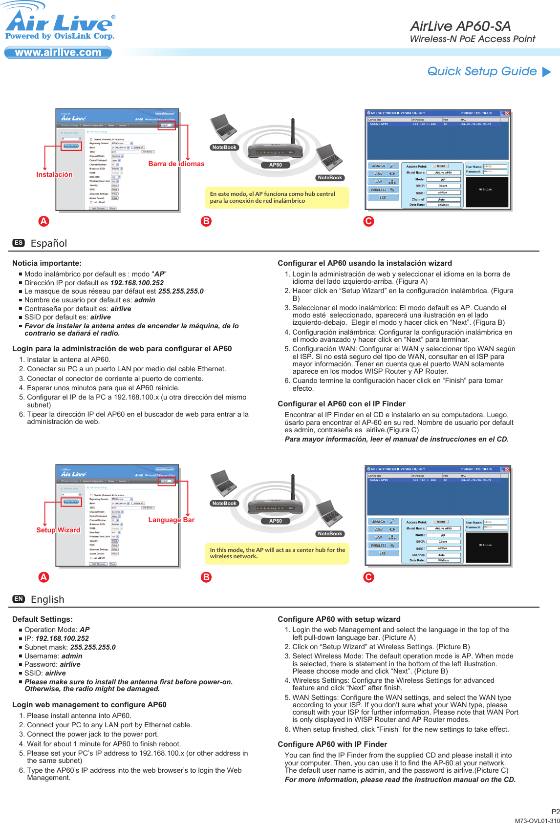 P2Default Settings:Operation Mode: APIP: 192.168.100.252Subnet mask: 255.255.255.0Username: adminPassword: airliveSSID: airlivePlease make sure to install the antenna first before power-on. Otherwise, the radio might be damaged.Login web management to configure AP601. Please install antenna into AP60.2. Connect your PC to any LAN port by Ethernet cable.3. Connect the power jack to the power port.4. Wait for about 1 minute for AP60 to finish reboot.5. Please set your PC’s IP address to 192.168.100.x (or other address in the same subnet)6. Type the AP60’s IP address into the web browser’s to login the Web Management.Configure AP60 with setup wizard1. Login the web Management and select the language in the top of the left pull-down language bar. (Picture A)2. Click on “Setup Wizard” at Wireless Settings. (Picture B)3. Select Wireless Mode: The default operation mode is AP. When mode is selected, there is statement in the bottom of the left illustration. Please choose mode and click “Next”. (Picture B)4. Wireless Settings: Configure the Wireless Settings for advanced feature and click “Next” after finish. 5. WAN Settings: Configure the WAN settings, and select the WAN type according to your ISP. If you don’t sure what your WAN type, please consult with your ISP for further information. Please note that WAN Port is only displayed in WISP Router and AP Router modes.6. When setup finished, click “Finish” for the new settings to take effect.Configure AP60 with IP FinderYou can find the IP Finder from the supplied CD and please install it into your computer. Then, you can use it to find the AP-60 at your network. The default user name is admin, and the password is airlive.(Picture C)For more information, please read the instruction manual on the CD.EnglishENEspañolESNoticia importante:Modo inalámbrico por default es : modo &quot;AP&quot;Dirección IP por default es 192.168.100.252Le masque de sous réseau par défaut est 255.255.255.0Nombre de usuario por default es: adminContraseña por default es: airliveSSID por default es: airliveFavor de instalar la antena antes de encender la máquina, de lo contrario se dañará el radio.Login para la administración de web para configurar el AP601. Instalar la antena al AP60.2. Conectar su PC a un puerto LAN por medio del cable Ethernet.3. Conectar el conector de corriente al puerto de corriente.4. Esperar unos minutos para que el AP60 reinicie.5. Configurar el IP de la PC a 192.168.100.x (u otra dirección del mismo subnet)6. Tipear la dirección IP del AP60 en el buscador de web para entrar a la administración de web.Configurar el AP60 usando la instalación wizard1. Login la administración de web y seleccionar el idioma en la borra de idioma del lado izquierdo-arriba. (Figura A)2. Hacer click en “Setup Wizard” en la configuración inalámbrica. (Figura B)3. Seleccionar el modo inalámbrico: El modo default es AP. Cuando el modo esté  seleccionado, aparecerá una ilustración en el lado izquierdo-debajo.  Elegir el modo y hacer click en “Next”. (Figura B)4. Configuración inalámbrica: Configurar la configuración inalámbrica en el modo avanzado y hacer click en “Next” para terminar.5. Configuración WAN: Configurar el WAN y seleccionar tipo WAN según el ISP. Si no está seguro del tipo de WAN, consultar en el ISP para mayor información. Tener en cuenta que el puerto WAN solamente aparece en los modos WISP Router y AP Router.6. Cuando termine la configuración hacer click en “Finish” para tomar efecto.Configurar el AP60 con el IP FinderEncontrar el IP Finder en el CD e instalarlo en su computadora. Luego, úsarlo para encontrar el AP-60 en su red. Nombre de usuario por default es admin, contraseña es  airlive.(Figura C)Para mayor información, leer el manual de instrucciones en el CD.AB CNoteBookNoteBookAP60In this mode, the AP will act as a center hub for the wireless network.Setup WizardSetup WizardLanguage BarLanguage BarAB CNoteBookNoteBookAP60En este modo, el AP funciona como hub central para la conexión de red inalámbricoInstalaciónInstalaciónBarra de idiomasBarra de idiomasAirLive AP60-SAWireless-N PoE Access PointQuick Setup GuideM73-OVL01-310