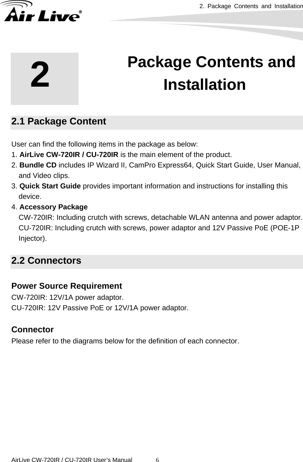 2. Package Contents and Installation      AirLive CW-720IR / CU-720IR User’s Manual 6 2.1 Package Content  User can find the following items in the package as below: 1. AirLive CW-720IR / CU-720IR is the main element of the product.   2. Bundle CD includes IP Wizard II, CamPro Express64, Quick Start Guide, User Manual, and Video clips.   3. Quick Start Guide provides important information and instructions for installing this device.  4. Accessory Package CW-720IR: Including crutch with screws, detachable WLAN antenna and power adaptor. CU-720IR: Including crutch with screws, power adaptor and 12V Passive PoE (POE-1P Injector).  2.2 Connectors  Power Source Requirement CW-720IR: 12V/1A power adaptor. CU-720IR: 12V Passive PoE or 12V/1A power adaptor.  Connector Please refer to the diagrams below for the definition of each connector.   2   2. Package Contents and Installation 