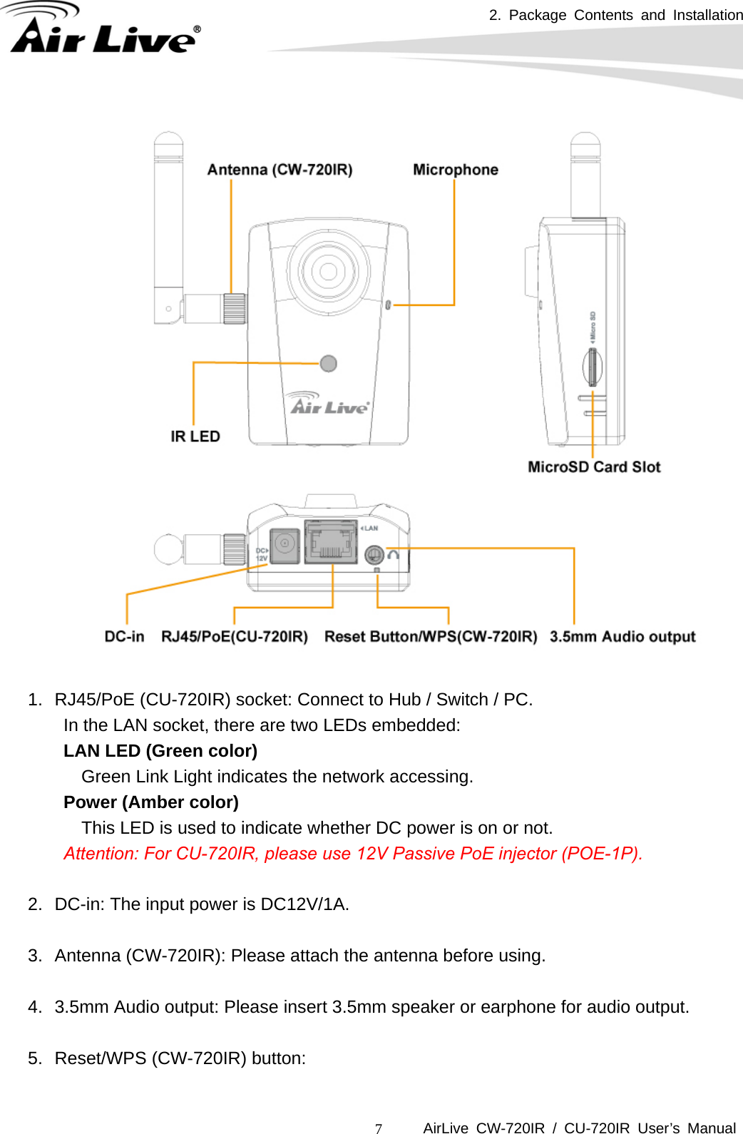 2. Package Contents and Installation      AirLive CW-720IR / CU-720IR User’s Manual 7   1.  RJ45/PoE (CU-720IR) socket: Connect to Hub / Switch / PC. In the LAN socket, there are two LEDs embedded: LAN LED (Green color) Green Link Light indicates the network accessing. Power (Amber color) This LED is used to indicate whether DC power is on or not.       Attention: For CU-720IR, please use 12V Passive PoE injector (POE-1P).  2.  DC-in: The input power is DC12V/1A.  3.  Antenna (CW-720IR): Please attach the antenna before using.  4.  3.5mm Audio output: Please insert 3.5mm speaker or earphone for audio output.  5.  Reset/WPS (CW-720IR) button:    