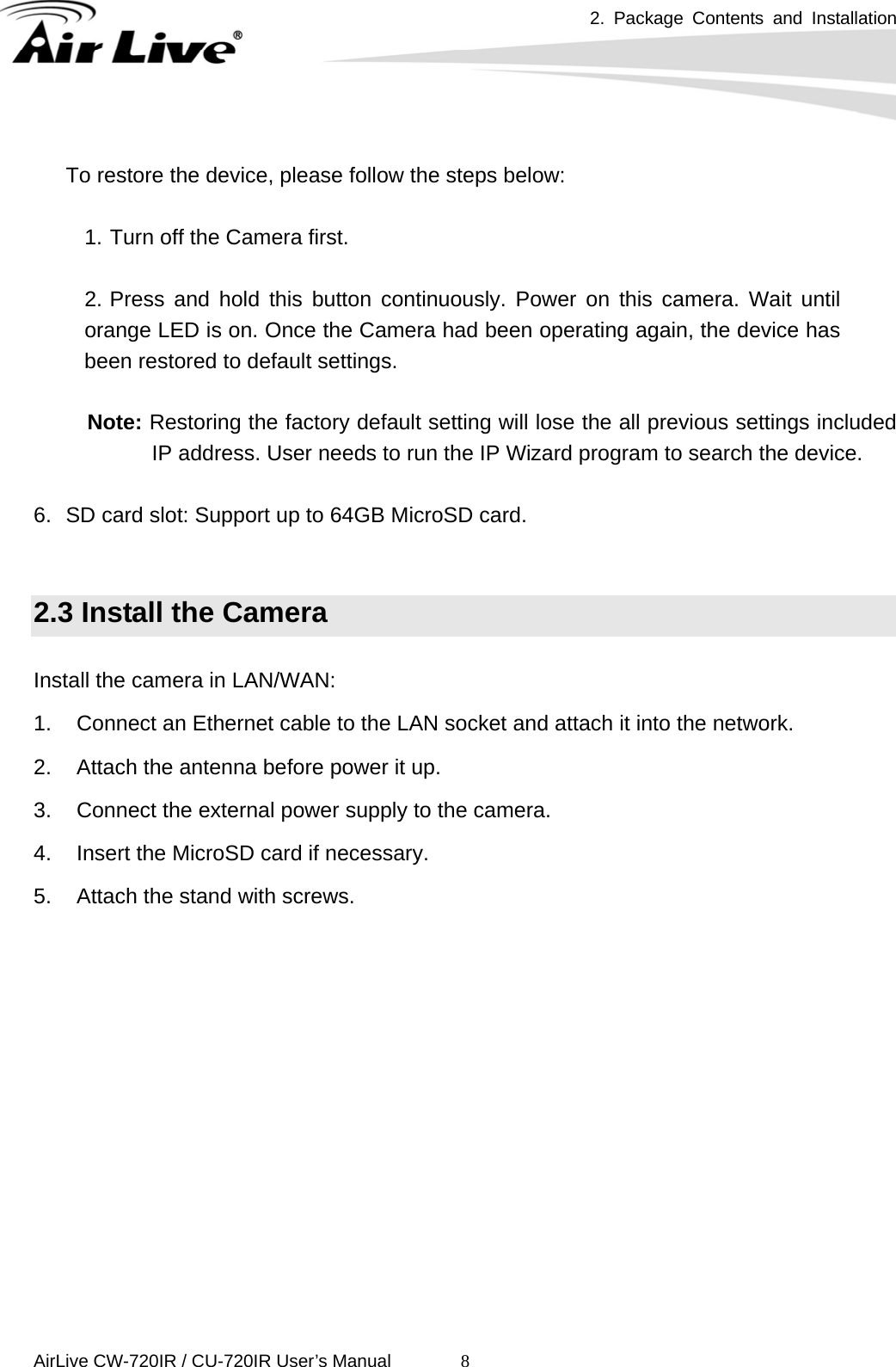 2. Package Contents and Installation      AirLive CW-720IR / CU-720IR User’s Manual 8 To restore the device, please follow the steps below:  1. Turn off the Camera first.    2. Press and hold this button continuously. Power on this camera. Wait until orange LED is on. Once the Camera had been operating again, the device has been restored to default settings.    Note: Restoring the factory default setting will lose the all previous settings included IP address. User needs to run the IP Wizard program to search the device.  6.  SD card slot: Support up to 64GB MicroSD card.   2.3 Install the Camera  Install the camera in LAN/WAN: 1.  Connect an Ethernet cable to the LAN socket and attach it into the network. 2.  Attach the antenna before power it up. 3.  Connect the external power supply to the camera. 4.  Insert the MicroSD card if necessary. 5.  Attach the stand with screws.              