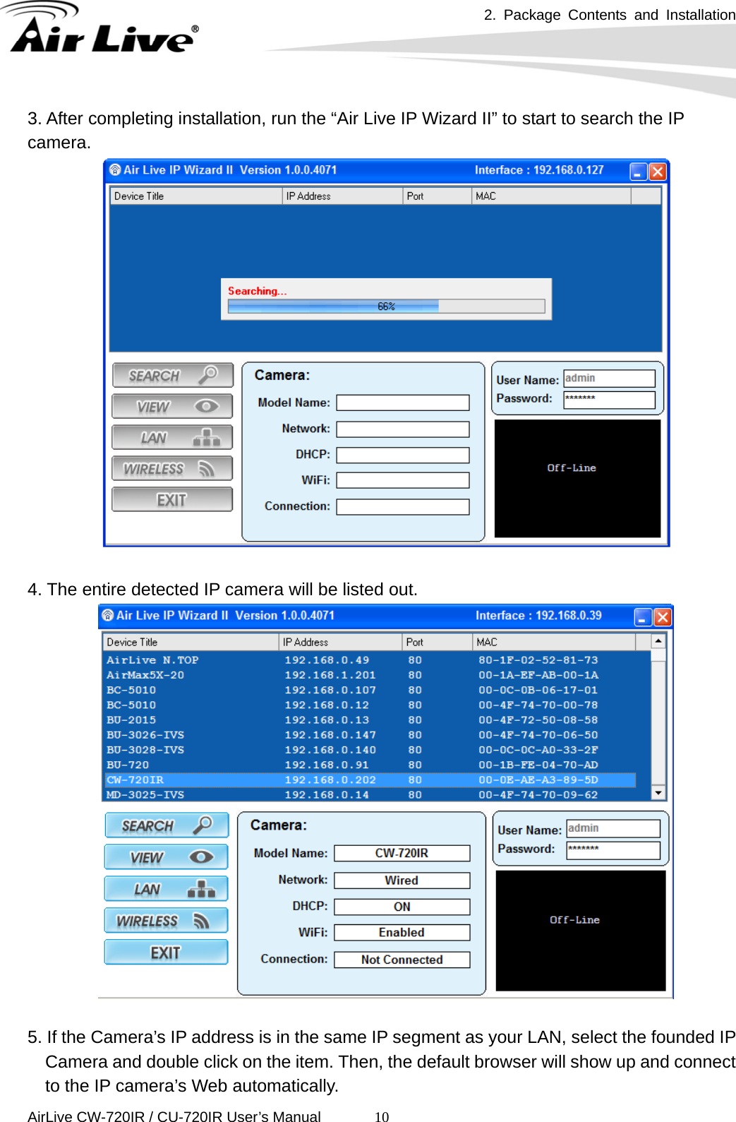 2. Package Contents and Installation      AirLive CW-720IR / CU-720IR User’s Manual 103. After completing installation, run the “Air Live IP Wizard II” to start to search the IP camera.    4. The entire detected IP camera will be listed out.     5. If the Camera’s IP address is in the same IP segment as your LAN, select the founded IP Camera and double click on the item. Then, the default browser will show up and connect to the IP camera’s Web automatically. 