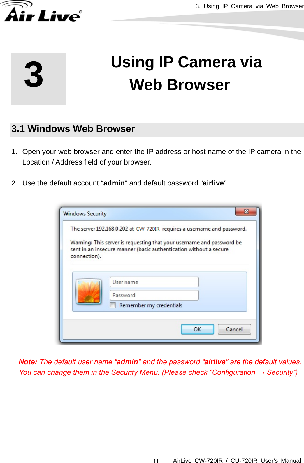 3. Using IP Camera via Web Browser      AirLive CW-720IR / CU-720IR User’s Manual 11    3.1 Windows Web Browser  1.  Open your web browser and enter the IP address or host name of the IP camera in the     Location / Address field of your browser.    2.  Use the default account “admin” and default password “airlive”.    Note: The default user name “admin” and the password “airlive” are the default values. You can change them in the Security Menu. (Please check “Configuration → Security”)      3   3. Using IP Camera via Web Browser 