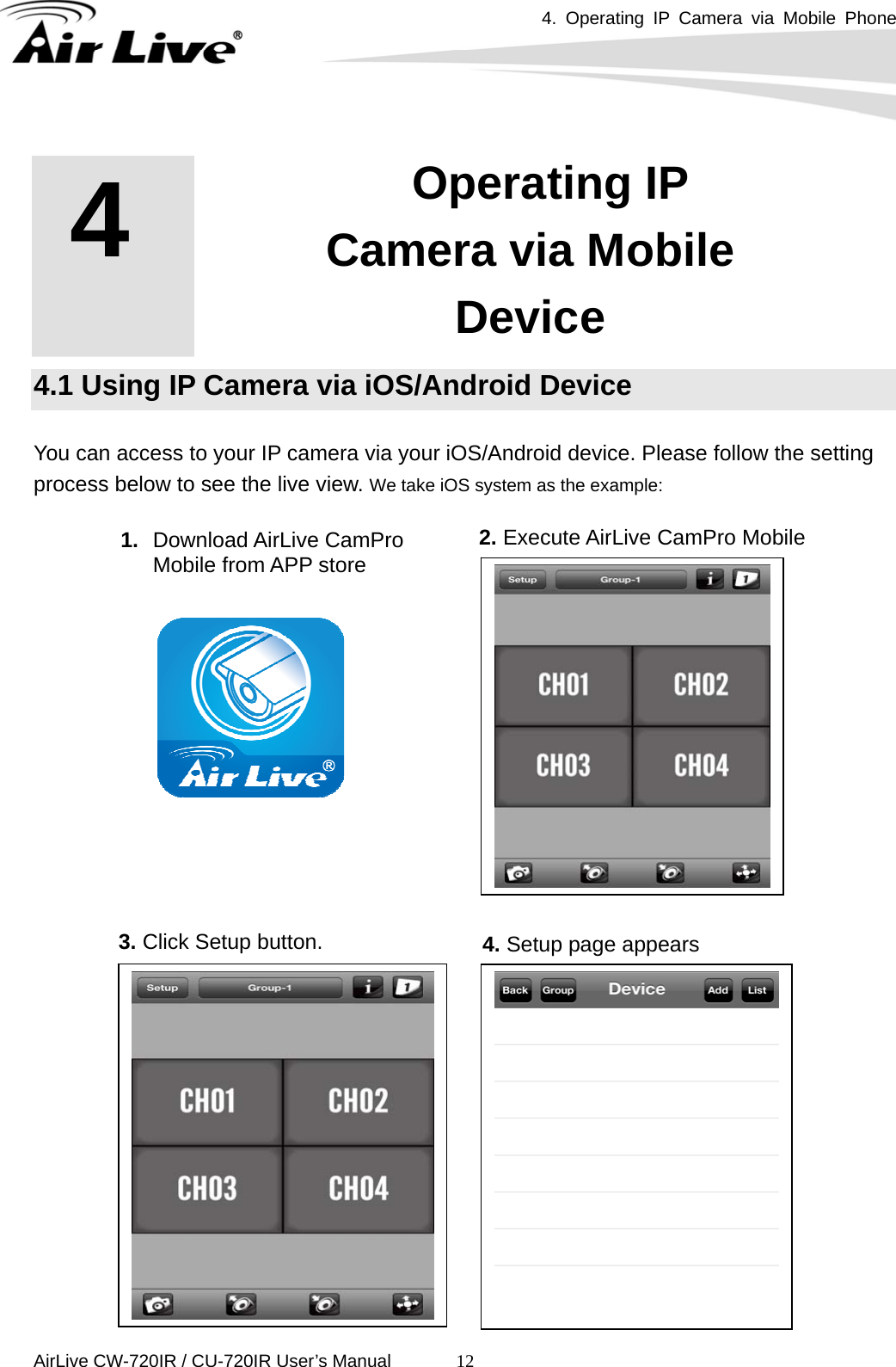 4. Operating IP Camera via Mobile Phone      AirLive CW-720IR / CU-720IR User’s Manual 12     4.1 Using IP Camera via iOS/Android Device  You can access to your IP camera via your iOS/Android device. Please follow the setting process below to see the live view. We take iOS system as the example:                4   4. Operating IP Camera via Mobile Device 1.  Download AirLive CamPro Mobile from APP store 2. Execute AirLive CamPro Mobile 3. Click Setup button.  4. Setup page appears  