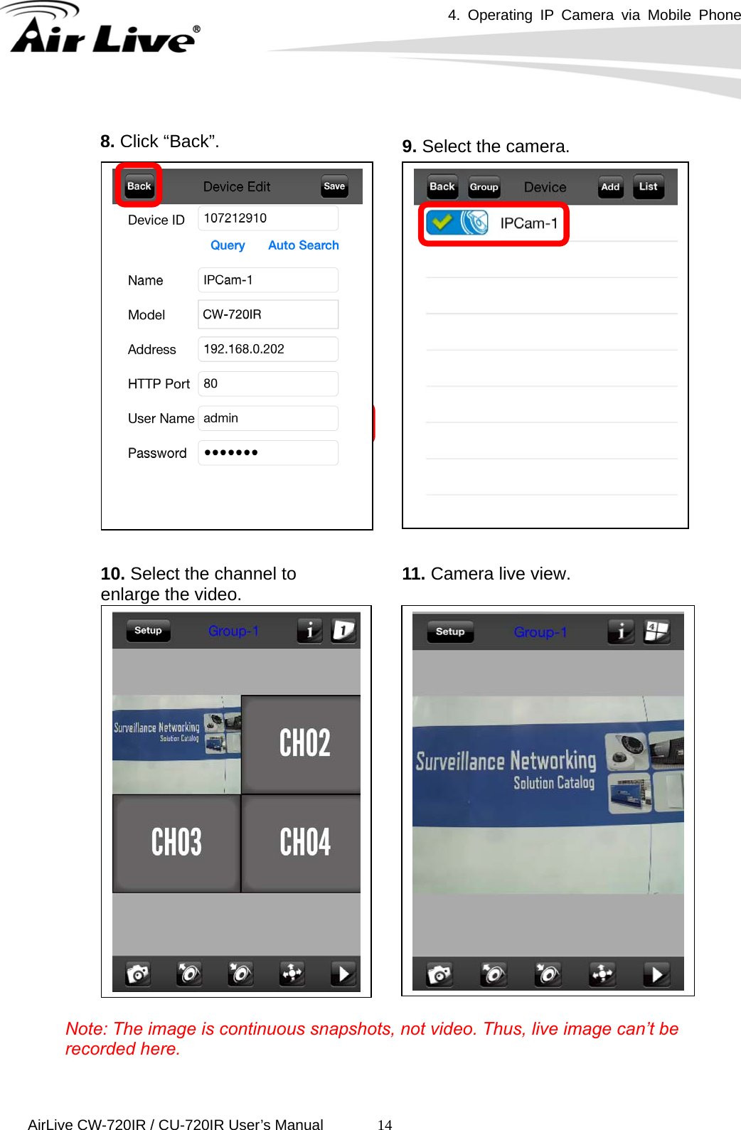 4. Operating IP Camera via Mobile Phone      AirLive CW-720IR / CU-720IR User’s Manual 14                      Note: The image is continuous snapshots, not video. Thus, live image can’t be recorded here. 8.Click“Back”.9. Select the camera. 10. Select the channel to enlarge the video.  11. Camera live view. 