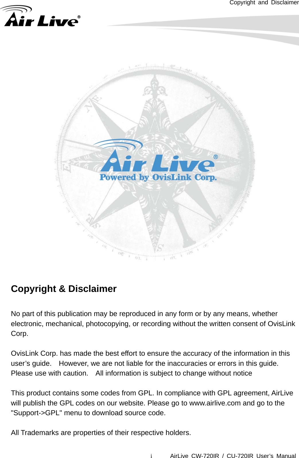 Copyright and Disclaimer i      AirLive CW-720IR / CU-720IR User’s Manual                Copyright &amp; Disclaimer  No part of this publication may be reproduced in any form or by any means, whether electronic, mechanical, photocopying, or recording without the written consent of OvisLink Corp.   OvisLink Corp. has made the best effort to ensure the accuracy of the information in this user’s guide.    However, we are not liable for the inaccuracies or errors in this guide.   Please use with caution.    All information is subject to change without notice  This product contains some codes from GPL. In compliance with GPL agreement, AirLive will publish the GPL codes on our website. Please go to www.airlive.com and go to the &quot;Support-&gt;GPL&quot; menu to download source code.  All Trademarks are properties of their respective holders.  