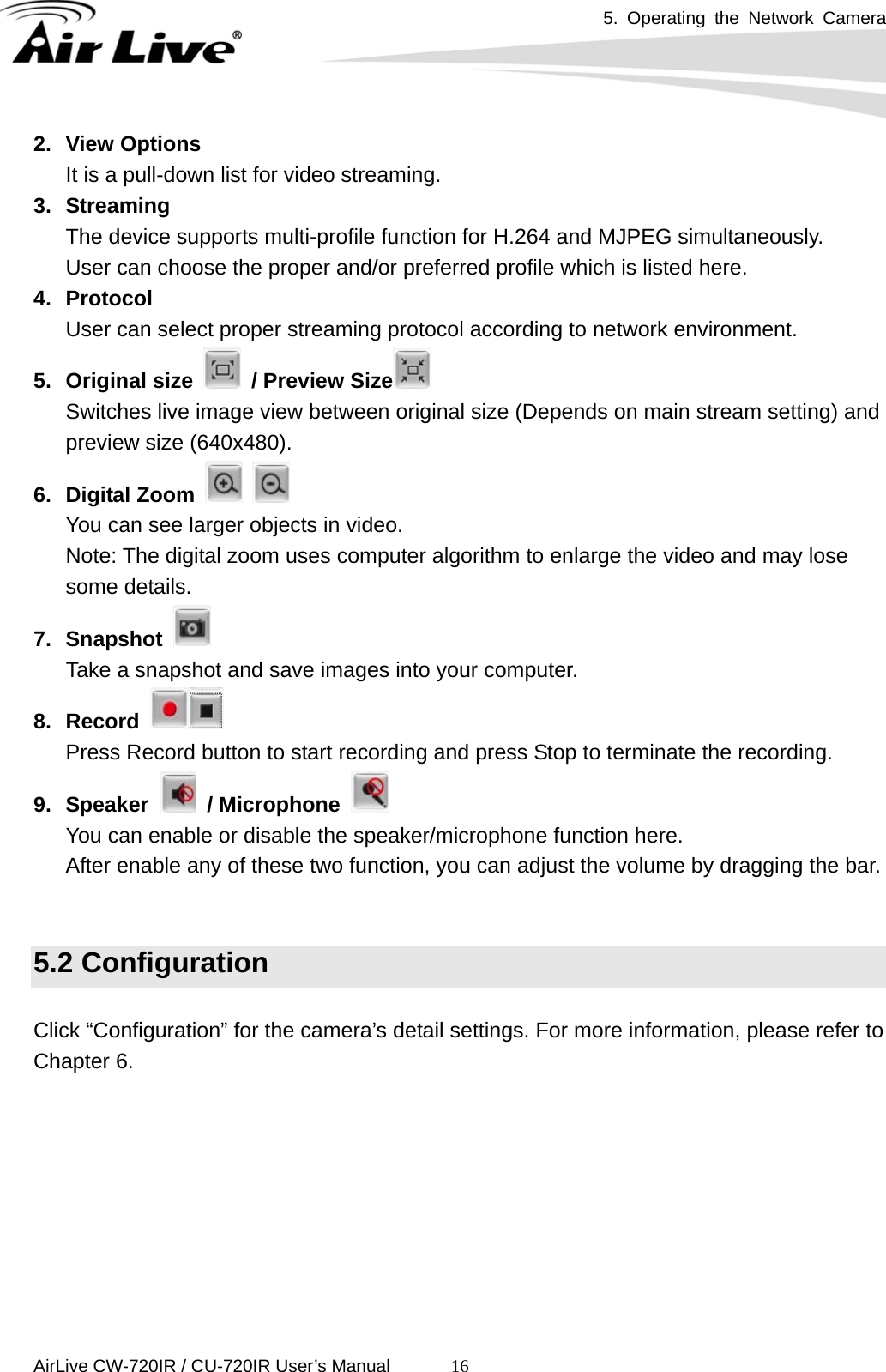 5. Operating the Network Camera      AirLive CW-720IR / CU-720IR User’s Manual 162. View Options It is a pull-down list for video streaming. 3. Streaming The device supports multi-profile function for H.264 and MJPEG simultaneously.     User can choose the proper and/or preferred profile which is listed here. 4. Protocol User can select proper streaming protocol according to network environment. 5. Original size   / Preview Size  Switches live image view between original size (Depends on main stream setting) and preview size (640x480). 6. Digital Zoom     You can see larger objects in video. Note: The digital zoom uses computer algorithm to enlarge the video and may lose some details.   7. Snapshot      Take a snapshot and save images into your computer.   8. Record   Press Record button to start recording and press Stop to terminate the recording. 9. Speaker   / Microphone   You can enable or disable the speaker/microphone function here. After enable any of these two function, you can adjust the volume by dragging the bar.   5.2 Configuration  Click “Configuration” for the camera’s detail settings. For more information, please refer to Chapter 6.       