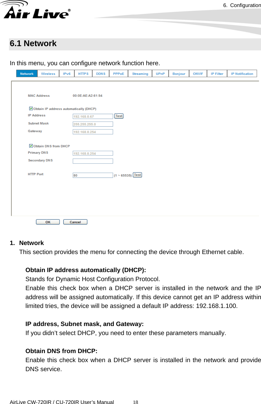 6. Configuration      AirLive CW-720IR / CU-720IR User’s Manual 186.1 Network  In this menu, you can configure network function here.   1. Network This section provides the menu for connecting the device through Ethernet cable.       Obtain IP address automatically (DHCP):   Stands for Dynamic Host Configuration Protocol.     Enable this check box when a DHCP server is installed in the network and the IP address will be assigned automatically. If this device cannot get an IP address within limited tries, the device will be assigned a default IP address: 192.168.1.100.    IP address, Subnet mask, and Gateway: If you didn’t select DHCP, you need to enter these parameters manually.    Obtain DNS from DHCP: Enable this check box when a DHCP server is installed in the network and provide DNS service.    