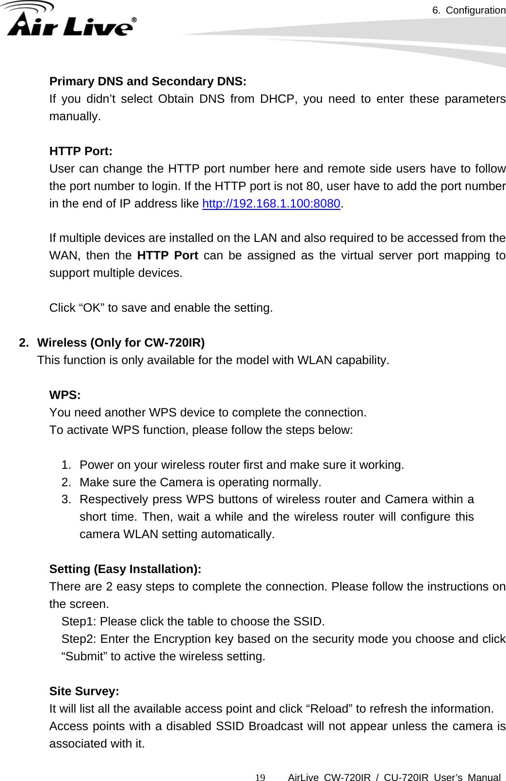 6. Configuration      AirLive CW-720IR / CU-720IR User’s Manual 19Primary DNS and Secondary DNS:  If you didn’t select Obtain DNS from DHCP, you need to enter these parameters manually.  HTTP Port: User can change the HTTP port number here and remote side users have to follow the port number to login. If the HTTP port is not 80, user have to add the port number in the end of IP address like http://192.168.1.100:8080.  If multiple devices are installed on the LAN and also required to be accessed from the WAN, then the HTTP Port can be assigned as the virtual server port mapping to support multiple devices.   Click “OK” to save and enable the setting.  2.  Wireless (Only for CW-720IR) This function is only available for the model with WLAN capability.  WPS:  You need another WPS device to complete the connection. To activate WPS function, please follow the steps below:  1.  Power on your wireless router first and make sure it working. 2.  Make sure the Camera is operating normally. 3.  Respectively press WPS buttons of wireless router and Camera within a short time. Then, wait a while and the wireless router will configure this camera WLAN setting automatically.  Setting (Easy Installation):  There are 2 easy steps to complete the connection. Please follow the instructions on the screen. Step1: Please click the table to choose the SSID. Step2: Enter the Encryption key based on the security mode you choose and click “Submit” to active the wireless setting.    Site Survey:  It will list all the available access point and click “Reload” to refresh the information. Access points with a disabled SSID Broadcast will not appear unless the camera is associated with it. 