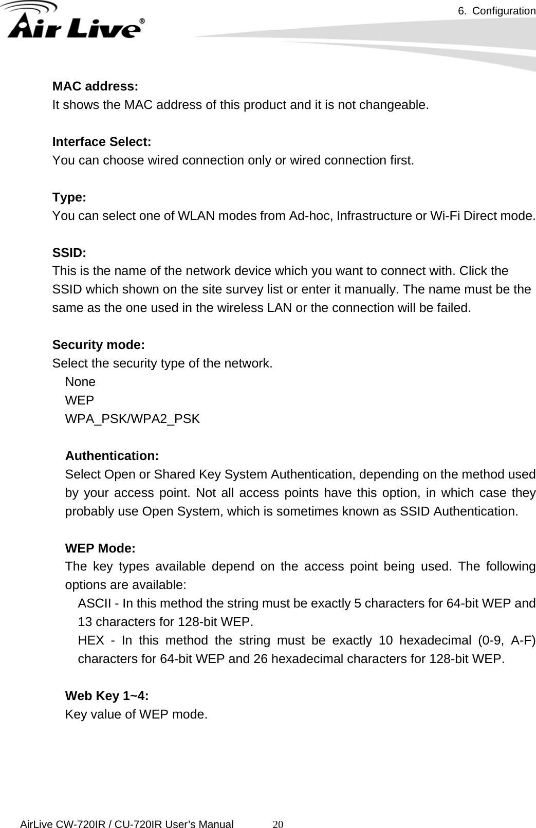 6. Configuration      AirLive CW-720IR / CU-720IR User’s Manual 20MAC address: It shows the MAC address of this product and it is not changeable.  Interface Select: You can choose wired connection only or wired connection first.  Type: You can select one of WLAN modes from Ad-hoc, Infrastructure or Wi-Fi Direct mode.  SSID: This is the name of the network device which you want to connect with. Click the SSID which shown on the site survey list or enter it manually. The name must be the same as the one used in the wireless LAN or the connection will be failed.  Security mode: Select the security type of the network. None WEP WPA_PSK/WPA2_PSK  Authentication:   Select Open or Shared Key System Authentication, depending on the method used by your access point. Not all access points have this option, in which case they probably use Open System, which is sometimes known as SSID Authentication.    WEP Mode:   The key types available depend on the access point being used. The following options are available:   ASCII - In this method the string must be exactly 5 characters for 64-bit WEP and 13 characters for 128-bit WEP.   HEX - In this method the string must be exactly 10 hexadecimal (0-9, A-F) characters for 64-bit WEP and 26 hexadecimal characters for 128-bit WEP.    Web Key 1~4:   Key value of WEP mode.     