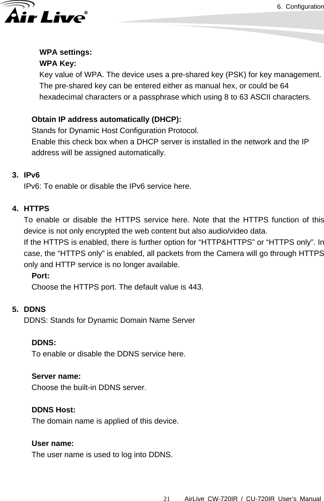 6. Configuration      AirLive CW-720IR / CU-720IR User’s Manual 21WPA settings: WPA Key:   Key value of WPA. The device uses a pre-shared key (PSK) for key management. The pre-shared key can be entered either as manual hex, or could be 64 hexadecimal characters or a passphrase which using 8 to 63 ASCII characters.  Obtain IP address automatically (DHCP):   Stands for Dynamic Host Configuration Protocol.     Enable this check box when a DHCP server is installed in the network and the IP address will be assigned automatically.  3. IPv6 IPv6: To enable or disable the IPv6 service here.  4. HTTPS To enable or disable the HTTPS service here. Note that the HTTPS function of this device is not only encrypted the web content but also audio/video data. If the HTTPS is enabled, there is further option for “HTTP&amp;HTTPS” or “HTTPS only”. In case, the “HTTPS only” is enabled, all packets from the Camera will go through HTTPS only and HTTP service is no longer available. Port: Choose the HTTPS port. The default value is 443.  5. DDNS DDNS: Stands for Dynamic Domain Name Server  DDNS: To enable or disable the DDNS service here.  Server name:   Choose the built-in DDNS server.  DDNS Host:   The domain name is applied of this device.  User name:   The user name is used to log into DDNS.   