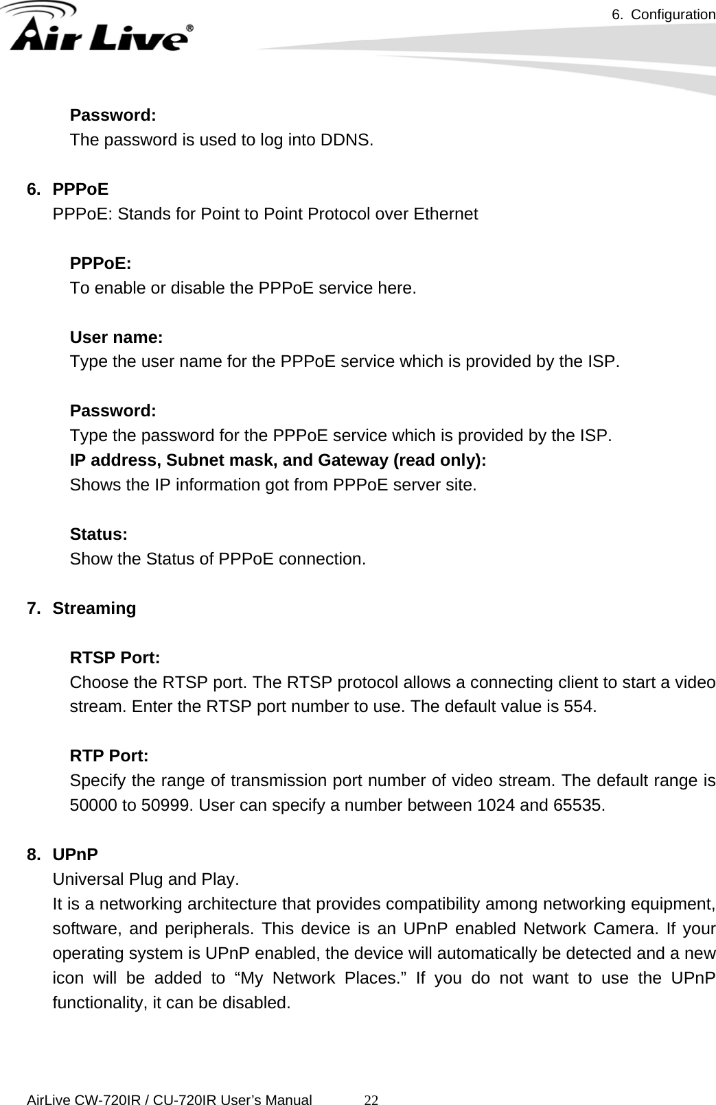 6. Configuration      AirLive CW-720IR / CU-720IR User’s Manual 22Password:  The password is used to log into DDNS.  6. PPPoE PPPoE: Stands for Point to Point Protocol over Ethernet  PPPoE: To enable or disable the PPPoE service here.  User name:   Type the user name for the PPPoE service which is provided by the ISP.  Password:   Type the password for the PPPoE service which is provided by the ISP. IP address, Subnet mask, and Gateway (read only): Shows the IP information got from PPPoE server site.   Status:  Show the Status of PPPoE connection.  7. Streaming  RTSP Port:   Choose the RTSP port. The RTSP protocol allows a connecting client to start a video stream. Enter the RTSP port number to use. The default value is 554.  RTP Port: Specify the range of transmission port number of video stream. The default range is 50000 to 50999. User can specify a number between 1024 and 65535.  8. UPnP Universal Plug and Play.   It is a networking architecture that provides compatibility among networking equipment, software, and peripherals. This device is an UPnP enabled Network Camera. If your operating system is UPnP enabled, the device will automatically be detected and a new icon will be added to “My Network Places.” If you do not want to use the UPnP functionality, it can be disabled.   