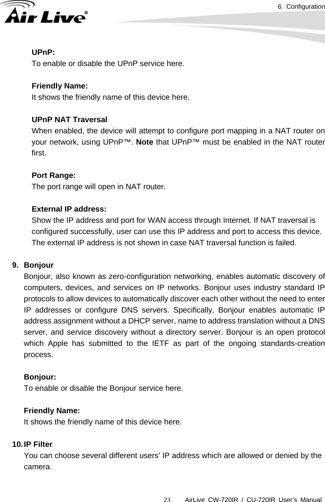 6. Configuration      AirLive CW-720IR / CU-720IR User’s Manual 23UPnP: To enable or disable the UPnP service here.  Friendly Name: It shows the friendly name of this device here.    UPnP NAT Traversal    When enabled, the device will attempt to configure port mapping in a NAT router on your network, using UPnP™. Note that UPnP™ must be enabled in the NAT router first.   Port Range: The port range will open in NAT router.    External IP address: Show the IP address and port for WAN access through Internet. If NAT traversal is configured successfully, user can use this IP address and port to access this device. The external IP address is not shown in case NAT traversal function is failed.  9. Bonjour Bonjour, also known as zero-configuration networking, enables automatic discovery of computers, devices, and services on IP networks. Bonjour uses industry standard IP protocols to allow devices to automatically discover each other without the need to enter IP addresses or configure DNS servers. Specifically, Bonjour enables automatic IP address assignment without a DHCP server, name to address translation without a DNS server, and service discovery without a directory server. Bonjour is an open protocol which Apple has submitted to the IETF as part of the ongoing standards-creation process.   Bonjour: To enable or disable the Bonjour service here.  Friendly Name: It shows the friendly name of this device here.    10. IP  Filter You can choose several different users’ IP address which are allowed or denied by the camera.  