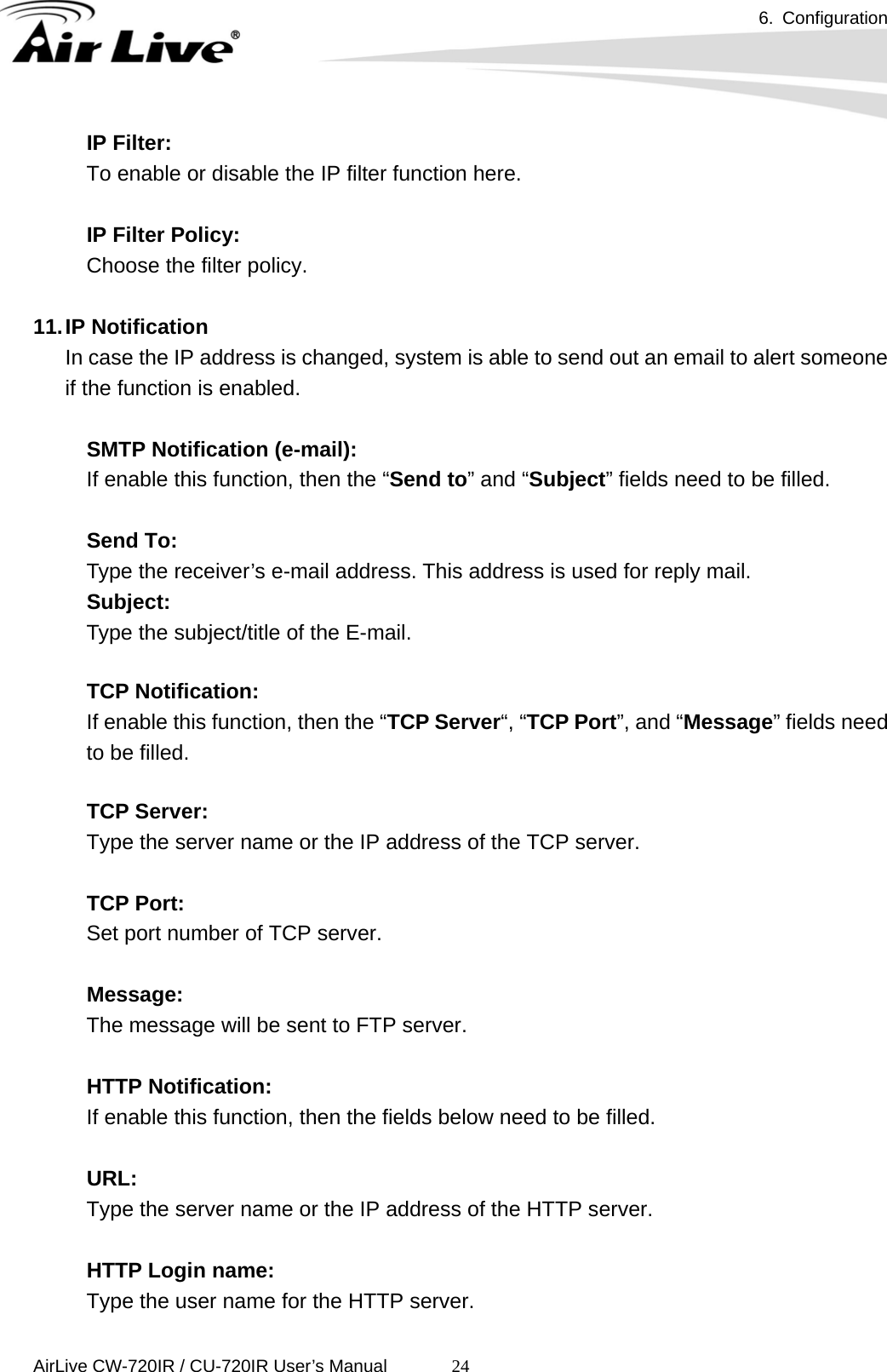 6. Configuration      AirLive CW-720IR / CU-720IR User’s Manual 24IP Filter: To enable or disable the IP filter function here.  IP Filter Policy: Choose the filter policy.  11. IP  Notification In case the IP address is changed, system is able to send out an email to alert someone if the function is enabled.    SMTP Notification (e-mail):   If enable this function, then the “Send to” and “Subject” fields need to be filled.    Send To:   Type the receiver’s e-mail address. This address is used for reply mail. Subject:   Type the subject/title of the E-mail.    TCP Notification:   If enable this function, then the “TCP Server“, “TCP Port”, and “Message” fields need to be filled.    TCP Server:   Type the server name or the IP address of the TCP server.    TCP Port:  Set port number of TCP server.    Message:  The message will be sent to FTP server.    HTTP Notification:   If enable this function, then the fields below need to be filled.    URL:   Type the server name or the IP address of the HTTP server.    HTTP Login name:  Type the user name for the HTTP server.   