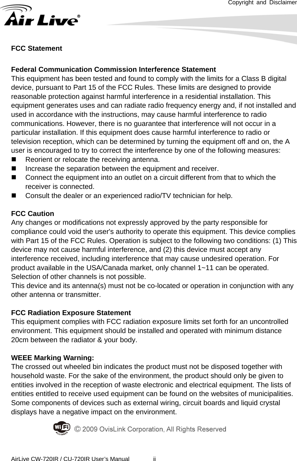 Copyright and Disclaimer  AirLive CW-720IR / CU-720IR User’s Manual        ii  FCC Statement  Federal Communication Commission Interference Statement   This equipment has been tested and found to comply with the limits for a Class B digital device, pursuant to Part 15 of the FCC Rules. These limits are designed to provide reasonable protection against harmful interference in a residential installation. This equipment generates uses and can radiate radio frequency energy and, if not installed and used in accordance with the instructions, may cause harmful interference to radio communications. However, there is no guarantee that interference will not occur in a particular installation. If this equipment does cause harmful interference to radio or television reception, which can be determined by turning the equipment off and on, the A user is encouraged to try to correct the interference by one of the following measures:   Reorient or relocate the receiving antenna.   Increase the separation between the equipment and receiver.   Connect the equipment into an outlet on a circuit different from that to which the receiver is connected.   Consult the dealer or an experienced radio/TV technician for help.  FCC Caution Any changes or modifications not expressly approved by the party responsible for compliance could void the user&apos;s authority to operate this equipment. This device complies with Part 15 of the FCC Rules. Operation is subject to the following two conditions: (1) This device may not cause harmful interference, and (2) this device must accept any interference received, including interference that may cause undesired operation. For product available in the USA/Canada market, only channel 1~11 can be operated. Selection of other channels is not possible. This device and its antenna(s) must not be co-located or operation in conjunction with any other antenna or transmitter.  FCC Radiation Exposure Statement This equipment complies with FCC radiation exposure limits set forth for an uncontrolled environment. This equipment should be installed and operated with minimum distance 20cm between the radiator &amp; your body.  WEEE Marking Warning: The crossed out wheeled bin indicates the product must not be disposed together with household waste. For the sake of the environment, the product should only be given to entities involved in the reception of waste electronic and electrical equipment. The lists of entities entitled to receive used equipment can be found on the websites of municipalities. Some components of devices such as external wiring, circuit boards and liquid crystal displays have a negative impact on the environment. 