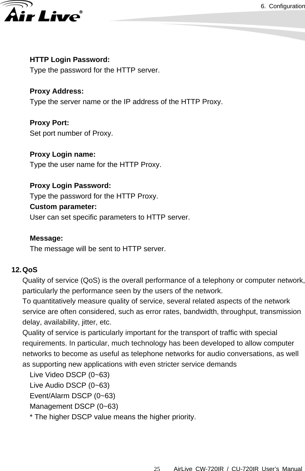 6. Configuration      AirLive CW-720IR / CU-720IR User’s Manual 25 HTTP Login Password:  Type the password for the HTTP server.    Proxy Address:  Type the server name or the IP address of the HTTP Proxy.    Proxy Port:  Set port number of Proxy.    Proxy Login name:  Type the user name for the HTTP Proxy.    Proxy Login Password:  Type the password for the HTTP Proxy. Custom parameter:  User can set specific parameters to HTTP server.    Message:  The message will be sent to HTTP server.  12. QoS Quality of service (QoS) is the overall performance of a telephony or computer network, particularly the performance seen by the users of the network. To quantitatively measure quality of service, several related aspects of the network service are often considered, such as error rates, bandwidth, throughput, transmission delay, availability, jitter, etc. Quality of service is particularly important for the transport of traffic with special requirements. In particular, much technology has been developed to allow computer networks to become as useful as telephone networks for audio conversations, as well as supporting new applications with even stricter service demands      Live Video DSCP (0~63)      Live Audio DSCP (0~63)      Event/Alarm DSCP (0~63)      Management DSCP (0~63)      * The higher DSCP value means the higher priority.  