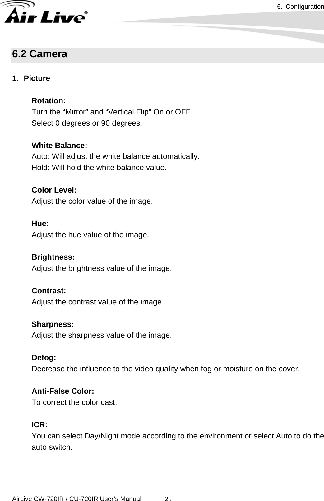 6. Configuration      AirLive CW-720IR / CU-720IR User’s Manual 266.2 Camera  1. Picture  Rotation:  Turn the “Mirror” and “Vertical Flip” On or OFF. Select 0 degrees or 90 degrees.  White Balance:   Auto: Will adjust the white balance automatically. Hold: Will hold the white balance value.  Color Level: Adjust the color value of the image.  Hue: Adjust the hue value of the image.  Brightness: Adjust the brightness value of the image.    Contrast: Adjust the contrast value of the image.    Sharpness: Adjust the sharpness value of the image.  Defog: Decrease the influence to the video quality when fog or moisture on the cover.  Anti-False Color: To correct the color cast.  ICR: You can select Day/Night mode according to the environment or select Auto to do the auto switch.   