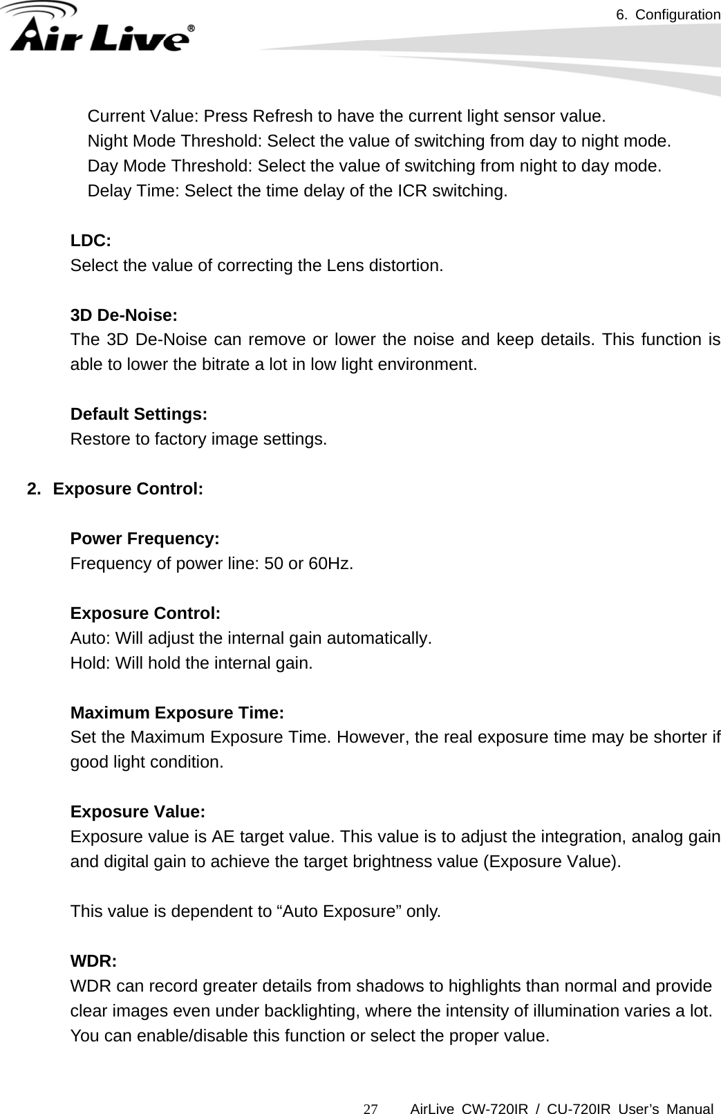 6. Configuration      AirLive CW-720IR / CU-720IR User’s Manual 27  Current Value: Press Refresh to have the current light sensor value.     Night Mode Threshold: Select the value of switching from day to night mode.     Day Mode Threshold: Select the value of switching from night to day mode.     Delay Time: Select the time delay of the ICR switching.  LDC: Select the value of correcting the Lens distortion.    3D De-Noise: The 3D De-Noise can remove or lower the noise and keep details. This function is able to lower the bitrate a lot in low light environment.  Default Settings: Restore to factory image settings.  2. Exposure Control:  Power Frequency: Frequency of power line: 50 or 60Hz.       Exposure Control: Auto: Will adjust the internal gain automatically. Hold: Will hold the internal gain.  Maximum Exposure Time: Set the Maximum Exposure Time. However, the real exposure time may be shorter if good light condition.  Exposure Value: Exposure value is AE target value. This value is to adjust the integration, analog gain and digital gain to achieve the target brightness value (Exposure Value).   This value is dependent to “Auto Exposure” only.       WDR:      WDR can record greater details from shadows to highlights than normal and provide clear images even under backlighting, where the intensity of illumination varies a lot.      You can enable/disable this function or select the proper value.  