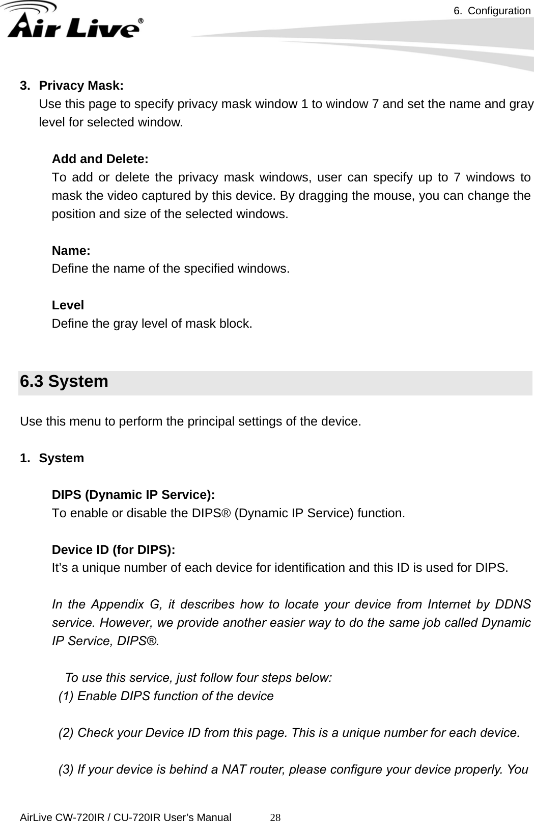 6. Configuration      AirLive CW-720IR / CU-720IR User’s Manual 283. Privacy Mask: Use this page to specify privacy mask window 1 to window 7 and set the name and gray level for selected window.  Add and Delete: To add or delete the privacy mask windows, user can specify up to 7 windows to mask the video captured by this device. By dragging the mouse, you can change the position and size of the selected windows.    Name: Define the name of the specified windows.  Level Define the gray level of mask block.   6.3 System  Use this menu to perform the principal settings of the device.  1. System  DIPS (Dynamic IP Service): To enable or disable the DIPS® (Dynamic IP Service) function.  Device ID (for DIPS): It’s a unique number of each device for identification and this ID is used for DIPS.    In the Appendix G, it describes how to locate your device from Internet by DDNS service. However, we provide another easier way to do the same job called Dynamic IP Service, DIPS®.    To use this service, just follow four steps below:   (1) Enable DIPS function of the device  (2) Check your Device ID from this page. This is a unique number for each device.    (3) If your device is behind a NAT router, please configure your device properly. You 