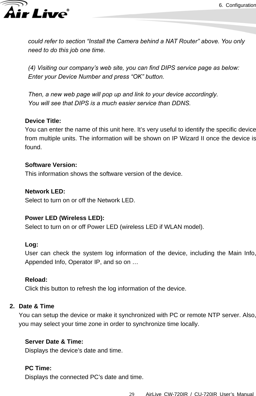 6. Configuration      AirLive CW-720IR / CU-720IR User’s Manual 29could refer to section “Install the Camera behind a NAT Router” above. You only need to do this job one time.  (4) Visiting our company’s web site, you can find DIPS service page as below: Enter your Device Number and press “OK” button.  Then, a new web page will pop up and link to your device accordingly. You will see that DIPS is a much easier service than DDNS.    Device Title: You can enter the name of this unit here. It’s very useful to identify the specific device from multiple units. The information will be shown on IP Wizard II once the device is found.  Software Version: This information shows the software version of the device.    Network LED: Select to turn on or off the Network LED.    Power LED (Wireless LED): Select to turn on or off Power LED (wireless LED if WLAN model).    Log: User can check the system log information of the device, including the Main Info, Appended Info, Operator IP, and so on …    Reload: Click this button to refresh the log information of the device.    2.  Date &amp; Time     You can setup the device or make it synchronized with PC or remote NTP server. Also, you may select your time zone in order to synchronize time locally.       Server Date &amp; Time:  Displays the device’s date and time.         PC Time:  Displays the connected PC’s date and time.   