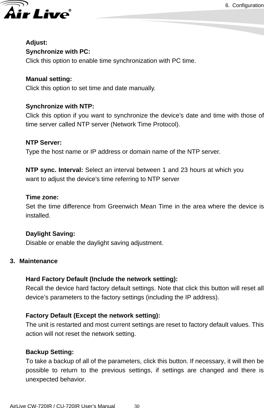 6. Configuration      AirLive CW-720IR / CU-720IR User’s Manual 30Adjust:   Synchronize with PC:   Click this option to enable time synchronization with PC time.     Manual setting:  Click this option to set time and date manually.    Synchronize with NTP:   Click this option if you want to synchronize the device’s date and time with those of time server called NTP server (Network Time Protocol).    NTP Server:  Type the host name or IP address or domain name of the NTP server.  NTP sync. Interval: Select an interval between 1 and 23 hours at which you want to adjust the device’s time referring to NTP server       Time zone:  Set the time difference from Greenwich Mean Time in the area where the device is installed.        Daylight Saving:  Disable or enable the daylight saving adjustment.    3. Maintenance   Hard Factory Default (Include the network setting):   Recall the device hard factory default settings. Note that click this button will reset all device’s parameters to the factory settings (including the IP address).  Factory Default (Except the network setting):   The unit is restarted and most current settings are reset to factory default values. This action will not reset the network setting.    Backup Setting:   To take a backup of all of the parameters, click this button. If necessary, it will then be possible to return to the previous settings, if settings are changed and there is unexpected behavior.    