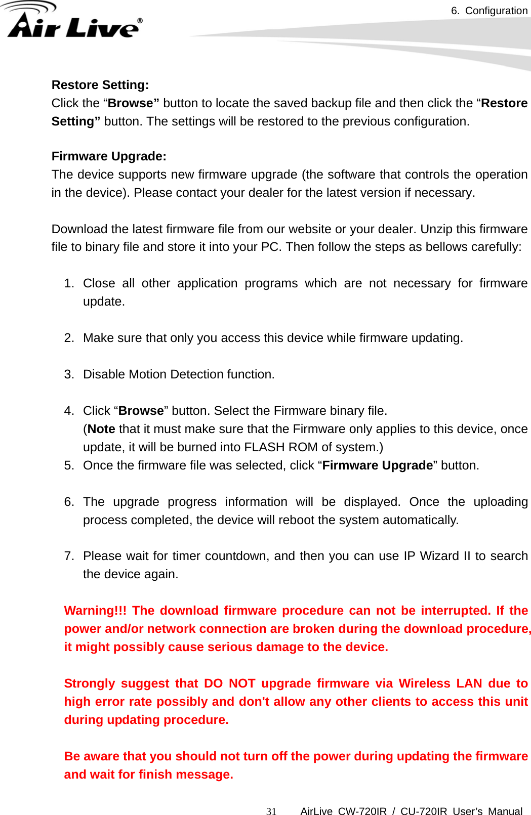 6. Configuration      AirLive CW-720IR / CU-720IR User’s Manual 31Restore Setting:   Click the “Browse” button to locate the saved backup file and then click the “Restore Setting” button. The settings will be restored to the previous configuration.  Firmware Upgrade: The device supports new firmware upgrade (the software that controls the operation in the device). Please contact your dealer for the latest version if necessary.  Download the latest firmware file from our website or your dealer. Unzip this firmware file to binary file and store it into your PC. Then follow the steps as bellows carefully:  1. Close all other application programs which are not necessary for firmware update.  2.  Make sure that only you access this device while firmware updating.  3.  Disable Motion Detection function.  4. Click “Browse” button. Select the Firmware binary file.   (Note that it must make sure that the Firmware only applies to this device, once update, it will be burned into FLASH ROM of system.) 5.  Once the firmware file was selected, click “Firmware Upgrade” button.  6. The upgrade progress information will be displayed. Once the uploading process completed, the device will reboot the system automatically.  7.  Please wait for timer countdown, and then you can use IP Wizard II to search the device again.    Warning!!! The download firmware procedure can not be interrupted. If the power and/or network connection are broken during the download procedure, it might possibly cause serious damage to the device.    Strongly suggest that DO NOT upgrade firmware via Wireless LAN due to high error rate possibly and don&apos;t allow any other clients to access this unit during updating procedure.    Be aware that you should not turn off the power during updating the firmware and wait for finish message.   