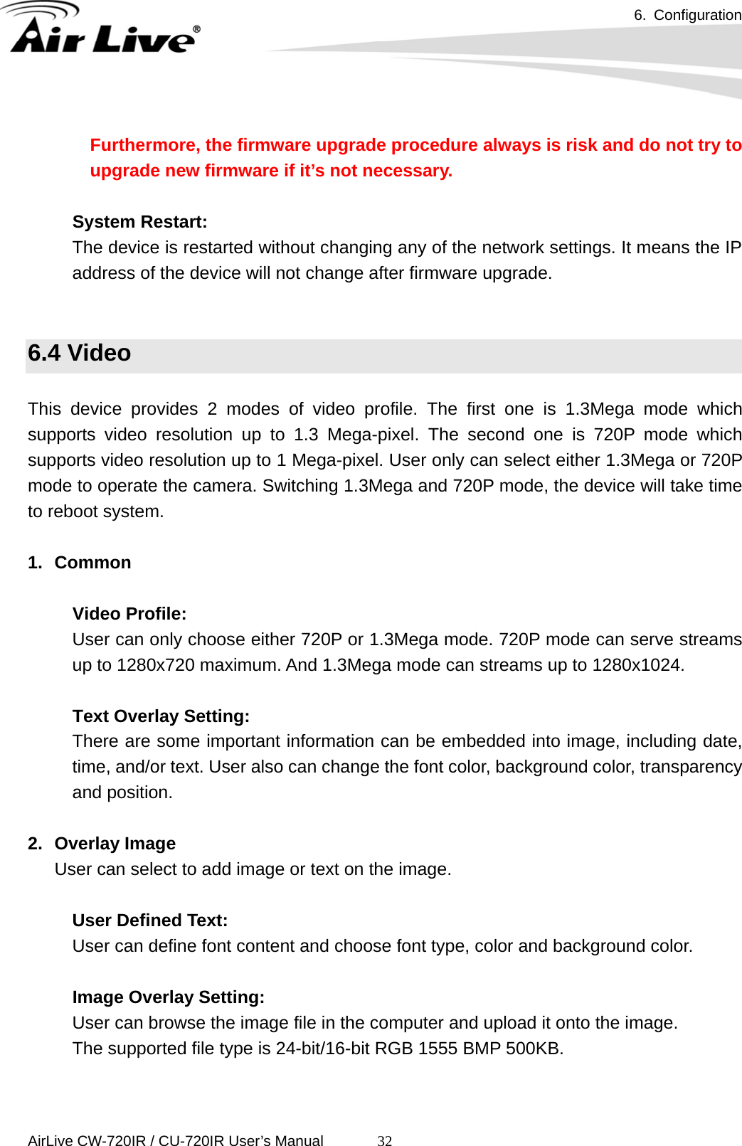 6. Configuration      AirLive CW-720IR / CU-720IR User’s Manual 32 Furthermore, the firmware upgrade procedure always is risk and do not try to upgrade new firmware if it’s not necessary.  System Restart:   The device is restarted without changing any of the network settings. It means the IP address of the device will not change after firmware upgrade.   6.4 Video  This device provides 2 modes of video profile. The first one is 1.3Mega mode which supports video resolution up to 1.3 Mega-pixel. The second one is 720P mode which supports video resolution up to 1 Mega-pixel. User only can select either 1.3Mega or 720P mode to operate the camera. Switching 1.3Mega and 720P mode, the device will take time to reboot system.  1. Common        Video Profile:  User can only choose either 720P or 1.3Mega mode. 720P mode can serve streams up to 1280x720 maximum. And 1.3Mega mode can streams up to 1280x1024.       Text Overlay Setting:  There are some important information can be embedded into image, including date, time, and/or text. User also can change the font color, background color, transparency and position.  2. Overlay Image User can select to add image or text on the image.    User Defined Text:     User can define font content and choose font type, color and background color.     Image Overlay Setting:     User can browse the image file in the computer and upload it onto the image.     The supported file type is 24-bit/16-bit RGB 1555 BMP 500KB.  