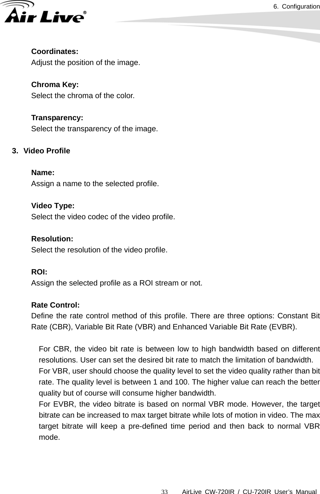 6. Configuration      AirLive CW-720IR / CU-720IR User’s Manual 33  Coordinates:     Adjust the position of the image.    Chroma Key:     Select the chroma of the color.    Transparency:     Select the transparency of the image.  3. Video Profile  Name:   Assign a name to the selected profile.    Video Type:   Select the video codec of the video profile.  Resolution:   Select the resolution of the video profile.    ROI:   Assign the selected profile as a ROI stream or not.    Rate Control: Define the rate control method of this profile. There are three options: Constant Bit Rate (CBR), Variable Bit Rate (VBR) and Enhanced Variable Bit Rate (EVBR).    For CBR, the video bit rate is between low to high bandwidth based on different resolutions. User can set the desired bit rate to match the limitation of bandwidth.   For VBR, user should choose the quality level to set the video quality rather than bit rate. The quality level is between 1 and 100. The higher value can reach the better quality but of course will consume higher bandwidth.   For EVBR, the video bitrate is based on normal VBR mode. However, the target bitrate can be increased to max target bitrate while lots of motion in video. The max target bitrate will keep a pre-defined time period and then back to normal VBR mode.     