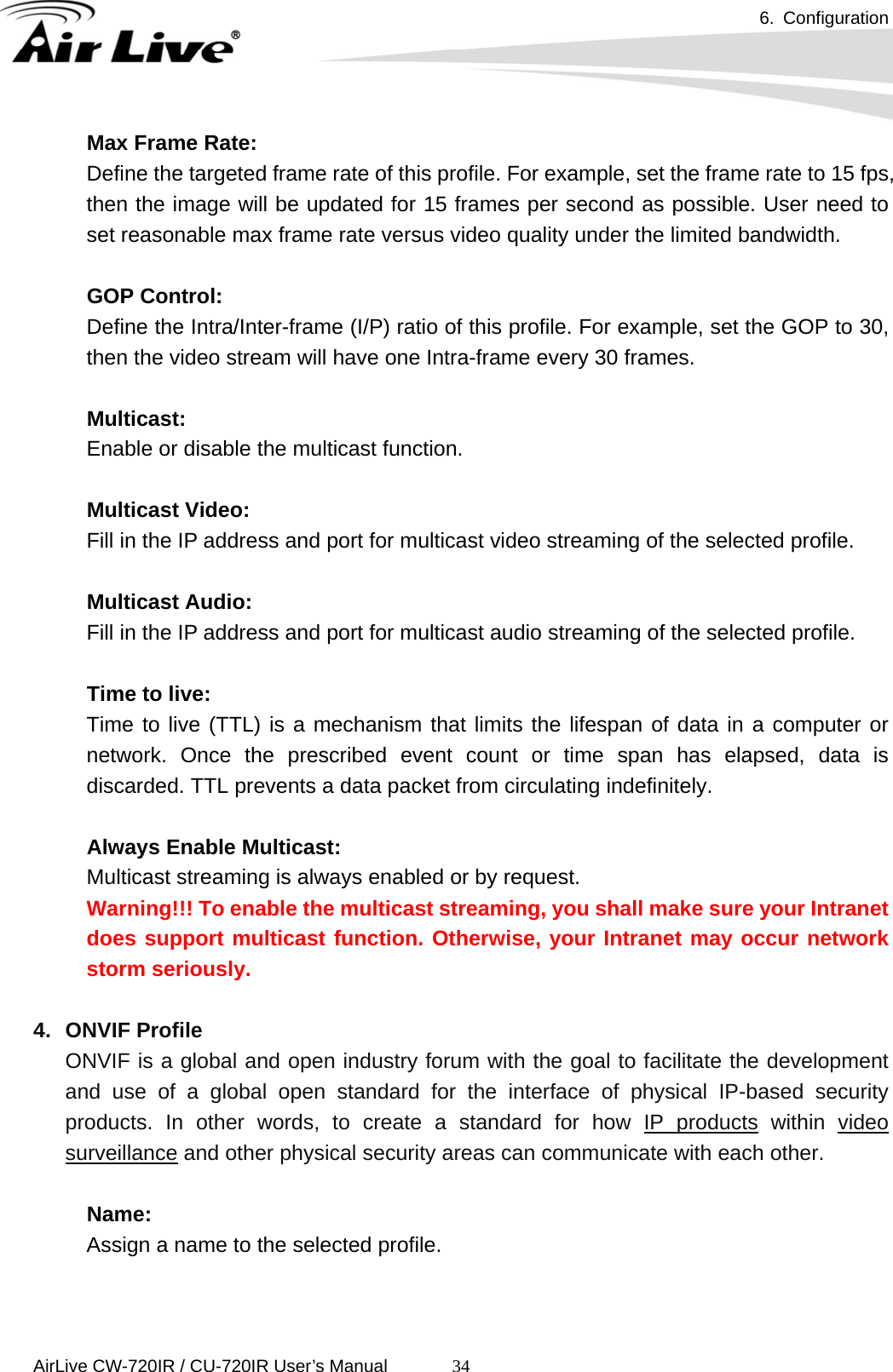 6. Configuration      AirLive CW-720IR / CU-720IR User’s Manual 34Max Frame Rate: Define the targeted frame rate of this profile. For example, set the frame rate to 15 fps, then the image will be updated for 15 frames per second as possible. User need to set reasonable max frame rate versus video quality under the limited bandwidth.  GOP Control: Define the Intra/Inter-frame (I/P) ratio of this profile. For example, set the GOP to 30, then the video stream will have one Intra-frame every 30 frames.       Multicast:  Enable or disable the multicast function.         Multicast Video:  Fill in the IP address and port for multicast video streaming of the selected profile.       Multicast Audio:  Fill in the IP address and port for multicast audio streaming of the selected profile.       Time to live:  Time to live (TTL) is a mechanism that limits the lifespan of data in a computer or network. Once the prescribed event count or time span has elapsed, data is discarded. TTL prevents a data packet from circulating indefinitely.       Always Enable Multicast:  Multicast streaming is always enabled or by request. Warning!!! To enable the multicast streaming, you shall make sure your Intranet does support multicast function. Otherwise, your Intranet may occur network storm seriously.  4. ONVIF Profile ONVIF is a global and open industry forum with the goal to facilitate the development and use of a global open standard for the interface of physical IP-based security products. In other words, to create a standard for how IP products within video surveillance and other physical security areas can communicate with each other.  Name:   Assign a name to the selected profile.     